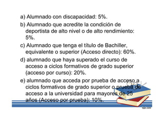 a) Alumnado con discapacidad: 5%.
b) Alumnado que acredite la condición de
deportista de alto nivel o de alto rendimiento:
5%.
c) Alumnado que tenga el título de Bachiller,
equivalente o superior (Acceso directo): 60%.
d) alumnado que haya superado el curso de
acceso a ciclos formativos de grado superior
(acceso por curso): 20%.
e) alumnado que acceda por prueba de acceso a
ciclos formativos de grado superior o prueba de
acceso a la universidad para mayores de 25
años (Acceso por prueba): 10%.
 