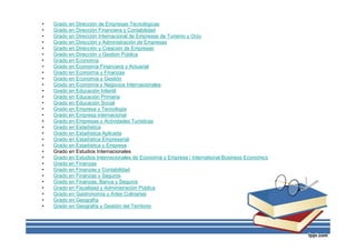 • Grado en Dirección de Empresas Tecnológicas
• Grado en Dirección Financiera y Contabilidad
• Grado en Dirección Internacional de Empresas de Turismo y Ocio
• Grado en Dirección y Administración de Empresas
• Grado en Dirección y Creación de Empresas
• Grado en Dirección y Gestión Pública
• Grado en Economía
• Grado en Economía Financiera y Actuarial
• Grado en Economía y Finanzas
• Grado en Economía y Gestión
• Grado en Economía y Negocios Internacionales
• Grado en Educación Infantil
• Grado en Educación Primaria
• Grado en Educación Social
• Grado en Empresa y Tecnología
• Grado en Empresa internacional
• Grado en Empresas y Actividades Turísticas
• Grado en Estadística
• Grado en Estadística Aplicada
• Grado en Estadística Empresarial
• Grado en Estadística y Empresa
• Grado en Estudios Internacionales
• Grado en Estudios Internacionales de Economía y Empresa / International Business Economics
• Grado en Finanzas
• Grado en Finanzas y Contabilidad
• Grado en Finanzas y Seguros
• Grado en Finanzas, Banca y Seguros
• Grado en Fiscalidad y Administración Pública
• Grado en Gastronomía y Artes Culinarias
• Grado en Geografía
• Grado en Geografía y Gestión del Territorio
 
