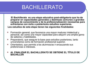 BACHILLERATO El Bachillerato  es una etapa educativa post-obligatoria que ha de preparar en capacidades generales y destrezas comunes a grandes campos de conocimiento y de la profesionalización necesarias para enfrentarse con éxito a posteriores estudios superiores.  Los estudios de esta etapa tienen las siguientes finalidades:  Formación general, que favorezca una mayor madurez intelectual y personal, así como una mayor capacidad para adquirir una amplia gama de saberes y habilidades. Preparatoria, que asegure la base para estudios posteriores, tanto universitarios como de formación profesional superior. Orientadora, que permita a los alumnos/as ir encauzando sus preferencias e intereses. AL FINALIZAR EL BACHILLERATO SE OBTIENE EL TÍTULO DE BACHILLER 