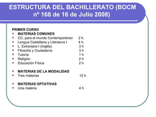   ESTRUCTURA DEL BACHILLERATO (BOCM nº 168 de 16 de Julio 2008)   PRIMER CURSO MATERIAS COMUNES CC. para el mundo Contemporáneo  2 h. Lengua Castellana y Literatura I  4 h. L. Extranjera I (Inglés)   3 h Filosofía y Ciudadanía   3 h Tutoría   1 h Religión   2 h Educación Física   2 h   MATERIAS DE LA MODALIDAD Tres materias  12 h   MATERIAS OPTATIVAS Una materia  4 h   