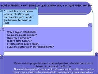 ¿QUÉ DIFERENCIA HAY ENTRE LO QUE QUIERO SER, Y LO QUE PUEDO HACER?   * Los adolescentes deben intentar clarificar sus preferencias para decidir que harán al terminar la ESO  ¿Voy a seguir estudiando? ¿A qué me pienso dedicar? ¿Qué voy a estudiar? ¿Sabré cómo hacerlo? ¿ Hasta dónde quiero llegar? ¿ Qué me gustaría ser profesionalmente? Estas y otras preguntas más se deberá plantear el adolescente hasta obtener su respuesta definitiva. Nuestra futura profesión debe ser lo más compatible posible con nosotros mismos para sentirnos bien haciendo lo que hacemos y para hacerlo bien. 