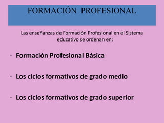 FORMACIÓN PROFESIONAL
Las enseñanzas de Formación Profesional en el Sistema
educativo se ordenan en:
- Formación Profesional Básica
- Los ciclos formativos de grado medio
- Los ciclos formativos de grado superior
 