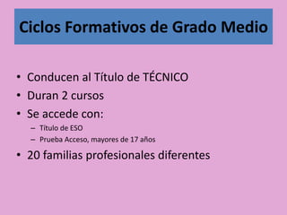 Ciclos Formativos de Grado Medio
• Conducen al Título de TÉCNICO
• Duran 2 cursos
• Se accede con:
– Título de ESO
– Prueba Acceso, mayores de 17 años
• 20 familias profesionales diferentes
 