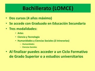 Bachillerato (LOMCE)
• Dos cursos (4 años máximo)
• Se accede con Graduado en Educación Secundaria
• Tres modalidades:
• Artes
• Ciencia y Tecnología
• Humanidades y Ciencias Sociales (2 ininerarios)
– Humanidades
– Ciencias Sociales
• Al finalizar puedes acceder a un Ciclo Formativo
de Grado Superior o a estudios universitarios
 