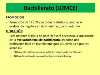 Bachillerato (LOMCE)
PROMOCIÓN
- Promoción de 1º a 2º con todas materias superadas o
evaluación negativa en dos materias , como máximo
TITULACIÓN
- Para obtener el título de Bachiller será necesario la superación
de la evaluación final de bachillerato, así como una
calificación final de bachillerato igual o superior a 5 puntos
sobre 10:
- 60% media calificaciones numéricas materias de bachillerato
- 40% nota obtenida evaluación final de bachillerato
 
