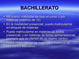 BACHILLERATO Me puedo matricular de todo el curso o por materias (máximo de 12) En la modalidad presencial, puedo matricularme en bloques de materias Puedo matricularme en materias de forma presencial, y en materias de forma semipresencial (siempre que se oferten en un mismo centro) Podré matricularme de materias a distancia en otro centro educativo 