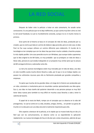 24765-223520LA RED SOCIAL00LA RED SOCIAL<br />Después de haber visto la película a tratar en este comentario, he sacado varias conclusiones. Es una película que no te deja indiferente, ya que cuenta muy bien cómo se creó la red social Facebook, la cual es mundialmente conocida, aunque no es ni mucho menos la primera.<br />Gran parte de la historia se basa en el concepto de robo de ideas, producido por su creador, que es cierto que taba en camino de elaborar algo parecido; pero en este caso, la idea final no fue suya aunque utilizara un camino diferente para elaborarlo. El mundo de la tecnología es tan complejo que con las ideas hay que tener mucho cuidado y hacerlas propias lo más rápido posible. Una cosa parecida ocurre con Windows, que aunque todos suponemos que la idea original es de Bill Gates, es muy probable  que se produjera un robo de ideas a Steve Jobs, persona la cual estaba trabajando en un proyecto muy similar pero que la astucia de Bill consiguió eliminar y sobresaltar ante ella.<br />La red y los avances tecnológicos están muy marcados por el robo de ideas; una idea en este mundillo cuesta mucho dinero llevarla a cabo, por lo que si no se trabaja rápido y se poseen los suficientes recursos para ello es fácilmente pisoteada por grandes compañías y empresas.<br />Yo opino que muchas de las grandes ideas a lo largo de la historia son producidas por un robo, voluntario o involuntaria pero en resumidas cuentas aprovechando una idea ajena. Eso sí, una idea no hace dueño del posterior desarrollo a esa persona porque es muy fácil tener ideas nuevas pero también es muy difícil en muchos cosas llevarlas a cabo y tener la valentía de hacerlo.<br />El papel de la novia de Mark, rompe con el concepto que se observa en la vida del protagonista;  la cual se centra en su vida, estudios, amigos, familia,… sin perder sus ganas de triunfar en la vida pero con una idea clara de lo realmente importante para ella.<br />Otro aspecto a destacar de la película, es lo rápido que se mueve todo hoy en día y lo fácil que son las comunicaciones, se observa como se va expandiendo la aplicación rápidamente. Las nuevas tecnologías de hoy en día dan pie a estas situaciones, además de que se está formando una idea social más abierta a los cambios y a probar cosas nuevas. Sin embargo, si nos introducimos más en el campo de las redes sociales esto aún se multiplica, produciendo un desee aún más fuerte por lo nuevo e investigar.<br />Esto a veces  nos hace ser muy simples y no somos responsables de las consecuencias de nuestras acciones, como se observa en la primera parte de la película cuando envían una aplicación para comparar chicas. Esta plataforma se envía rápidamente, y nadie piensa las consecuencias que ello puede tener.<br />La película también incide en otro aspecto, la obsesión humana, se observa como el protagonista se encierra en sí mismo para conseguir crear la plataforma que desee, dejando a un lado su vida y todo lo que le rodeaba, centrando absolutamente toda su atención en su idea. También, es un rasgo positivo que indica que el que no trabaja duro y lucha por lo que cree, nunca llega a conseguirlo; posiblemente si no hubiera puesto el empeño y esfuerzo que puso no hubiera llegado a conseguirlo. <br />La peligrosidad de estas se observa muy bien, cuando Mark escribe en su foro ofendiendo a su novia. La red es un sitio libre donde todo el mundo puede poner lo que quiera, por lo que hay que tener cuidado y tener en cuenta las consecuencias de nuestras acciones, además de regularlas por la ley.<br />Las ganas por el éxito, la victoria, etc… pueden llevar a las personas a deshumanizarse y dejar a un lado lo realmente importante, como sus la familia, amigos,… Aquí Mark, pierde el rumbo y se da cuenta de todo, pero ya es tarde porque el mal esta ya hecho. Traiciona a su amigo, novia y propulsores de la idea, con lo que se desarrollan una serie de consecuencias legales contra él cuando se ponen de acuerdo los creadores de la idea para hacerlo y su amigo que piden loa parte que les pertenece. <br />Otro resultado de los éxitos, es también la ganas de adueñarse de un trozo de le gente, el egoísmo, la envidia, etc. Aunque en estas acciones legales no sea así, muchas veces ocurre. Se observa en la película, como la envidia o el odio pueden mover estos comportamientos, más incluso que el propio dinero, esto se observa en el cambio de mentalidad de uno de los creadores de la idea, que transmiten a Mark. Que después de perder el campeonato de remo, decide ir a por él.<br />En una parte se puede ver como la idea de la palabra para resolver este tipo de asuntos, por mucho nivel que tenga la persona, no siempre es posible y que los ideales de cada uno no son los que uno cree. Se puede ver en la visita al decano de la universidad, el cual elimina cualquier problema para él, quitándose un peso de encima y no resolviendo la situación, ni intentarlo haciendo alarde incorrecta de su posición y enviando a los consultores por el camino incorrecto y más fácil de acciones legales.<br />En conclusión, en la película se muestra como una pequeña idea puede generar una transformación tal, que acabe en un gran desarrollo si se trabaja en ella constantemente y teniendo una imagen clara de lo que se desee conseguir. Pero, hay que tener cuidado con como lo hacemos y nunca volver la cara a lo verdaderamente importante. Todo no vale para conseguir el éxito, las personas deben ser personas y no robots en busca del dinero o el reconocimiento, porque unas ideas tales pueden contraer terribles consecuencias personales a esta persona y vera que estaba equivocada. <br />-22288521590FIN0FIN<br />