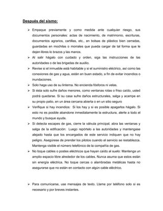 Después del sismo:
 Empaque previamente y como medida ante cualquier riesgo, sus
documentos personales: actas de nacimiento, de matrimonio, escrituras,
documentos agrarios, cartillas, etc., en bolsas de plástico bien cerradas,
guardadas en mochilas o morrales que pueda cargar de tal forma que le
dejen libres lo brazos y las manos.
 Al salir hágalo con cuidado y orden, siga las instrucciones de las
autoridades o de las brigadas de auxilio.
 Revise si el inmueble está habitable y si el suministro eléctrico, así como las
conexiones de gas y agua, están en buen estado, a fin de evitar incendios o
inundaciones.
 Solo haga uso de su linterna. No encienda fósforos ni velas.
 Si ésta solo sufre daños menores, como ventanas rotas o friso caído, usted
podrá quedarse. Si su casa sufre daños estructurales, salga y acampe en
su propio patio, en un área cercana abierta o en un sitio seguro
 Verifique si hay incendios: Si los hay y si es posible apagarlos hágalo. Si
esto no es posible abandone inmediatamente la estructura, alerte a todo el
mundo y busque ayuda.
 Si detecta escapes de gas, cierre la válvula principal, abra las ventanas y
salga de la edificación: Luego repórtelo a las autoridades y mantengase
alejado hasta que los encargados de este servicio indiquen que no hay
peligro. Asegúrese de prender los pilotos cuando el servicio se restablezca.
Mantenga visible el número telefónico de la compañía de gas.
 No toque cables o postes eléctricos que hayan caído al suelo: Mantenga un
amplio espacio libre alrededor de los cables. Nunca asuma que estos están
sin energía eléctrica. No toque cercas o alambradas metálicas hasta no
asegurarse que no están en contacto con algún cable eléctrico.
 Para comunicarse, use mensajes de texto. Llame por teléfono solo si es
necesario y por breves instantes.
 