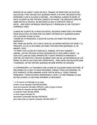 DESPUÉS DE UN LARGO Y DURO DÍA EN EL TRABAJO, MI MAMÁ PUSO UN PLATO DE
SALCHICHAS Y PAN TOSTADO MUY QUEMADO FRENTE A MI PAPÁ. RECUERDO ESTAR
ESPERANDO A VER SI ALGUIEN LO NOTABA... SIN EMBARGO, AUNQUE MI PADRE LO
NOTÓ, ALCANZÓ UN PAN TOSTADO, SONRIÓ A MI MADRE Y ME PREGUNTÓ CÓMO ME
HABÍA IDO EN LA ESCUELA. NO RECUERDO LO QUE LE CONTESTÉ, PERO SÍ
RECUE ...RDO VERLO UNTÁNDOLE MANTEQUILLA Y MERMELADA AL PAN TOSTADO Y
COMÉRSELO TODO.

CUANDO ME LEVANTÉ DE LA MESA ESA NOCHE, RECUERDO HABER OÍDO A MI MADRE
PEDIR DISCULPAS A MI PADRE POR LOS PANES TOSTADOS MUY QUEMADOS.NUNCA
VOY A OLVIDAR LO QUE LE DIJO:
"CARIÑO NO TE PREOCUPES, A VECES ME GUSTAN LOS PANES TOSTADOS BIEN
QUEMADOS."
MÁS TARDE ESA NOCHE, FUÍ A DAR EL BESO DE LAS BUENAS NOCHES A MI PADRE Y LE
PREGUNTÉ, SI A ÉL LE GUSTABAN LOS PANES TOSTADOS BIEN QUEMADOS. ÉL ME
ABRAZÓ Y DIJO:
"TU MAMÁ TUVO UN DÍA MUY DURO EN EL TRABAJO, ESTÁ MUY CANSADA Y
ADEMÁS...UN PAN TOSTADO UN POCO QUEMADO NO LE HACE DAÑO A NADIE"...LA
VIDA ESTÁ LLENA DE COSAS IMPERFECTAS Y GENTE IMPERFECTA APRENDER A
ACEPTAR LOS DEFECTOS Y DECIDIR CELEBRAR CADA UNA DE LAS DIFERENCIAS DE LOS
DEMÁS, ES UNA DE LAS COSAS MÁS IMPORTANTES... PARA CREAR UNA RELACIÓN SANA
Y DURADERA. UN PAN TOSTADO QUEMADO NO DEBE ROMPER UN CORAZÓN.

LA COMPRENSIÓN Y LA TOLERANCIA SON LA BASE DE CUALQUIER BUENA RELACIÓN. SÉ
MÁS AMABLE DE LO QUE TÚ CREAS NECESARIO, PORQUE TODAS LAS PERSONAS, EN
ÉSTE MOMENTO, ESTÁN LIBRANDO ALGÚN TIPO DE BATALLA. TODOS TENEMOS
PROBLEMAS Y TODOS ESTAMOS APRENDIENDO A VIVIR Y LO MÁS PROBABLE ES QUE
NO NOS ALCANCE LA VIDA PARA APRENDER LO NECESARIO.

" ¡¡¡ El camino a la felicidad no es recto.
Existen curvas llamadas EQUIVOCACIONES,
luces de precaución llamadas FAMILIA y todo se logra si tienes:
Una llanta de repuesto llamada DECISIÓN,
un potente motor llamado AMOR,
un buen seguro llamado FE,
abundante combustible llamado PACIENCIA,
pero sobre todo un experto conductor llamado DIOS !!! "
 