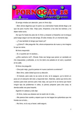 El amigo miraba con atención, pero mi Amo dijo:
   - Bien ahora digamos que mi perro va a demostrar hasta dónde llega y sé
que da para mucho más. Viejo puto, limpianos a los dos los botines y no
dejes nada sucio.
   Así que fui hasta los pies de mi Amo y empecé a limpiarlos con la lengua
para luego seguir con los del amigo. Él sólo miraba. En un momento dijo:
   - ¿Y eso también lo tengo que hacer yo?
   - ¡¿Cómo?! –Me pregunté- No, ahora empezamos de nuevo y me imagino
lo que se viene.
   Mi Amo respondió:
   - Sí, si querés ser mi esclavo...
   ¡¡¡Otro cachorro no!!! –Pensé- Esta vez tengo que poner un candado en
mis respuestas y actitudes, si no me dará una patada en el culo y quedaré
en la calle.
   El Amo me preguntó:
   - Che puto viejo ¿qué te parece mi nuevo cachorro a entrenar?
   - Bien Amo, sabe Usted que es su elección.
   - Sí boludo, pero este no es como el otro, te lo aseguro, ya lo domé un
poco en el vestuario del club y responde bien. Además, sabía que tenía otro
esclavo para todo servicio pero más viejo, así que él no se tenía que hacer
ningún tipo de problemas ni celos, lo pienso preparar para otra cosa, lo
demás estás vos para hacerlo.
   Agaché mi cabeza y solo dije:
   - Sí Amo, todos sus deseos son la razón de mi vida...
   - Me parece bien sorete y espero que no me hagas los quilombos que me
hiciste con el otro...
   - No Amo, no lo voy a hacer, esté seguro.


                                                                           3
 