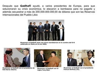 Después que Gadhafi ayudó, a varios presidentes de Europa, para que
solucionaran su crisis económica, lo atacaron a bombazos para no pagarle y
además secuestrar a más de 200.000.000.000,00 de dólares que son las Reservas
Internacionales del Pueblo Libio




                     Muammar el Gadhafi posa con otros mandatarios en la cumbre del G-8
                     celebrada en Italia en el año 2009.




Muammar el Gadhafi con el presidente de   Muammar el Gadhafi con el      Muammar el Gadhafi con el presidente
EUA Barac Obama.                          inglés Tony Blair              francés Sarkozy (II).
 