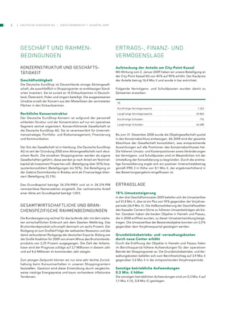 2   Deutsche euroshop ag          zwischenbericht 1. Quartal 2009




    Geschäft und rahmen­                                                   ertraGs­, finanz­ und
    BedinGunGen                                                            VermöGenslaGe

    konzernStruktur und geSchäFtS-                                         Aufstockung der Anteile am City-Point Kassel
    tätigkeit                                                              Mit Wirkung zum 2. Januar 2009 haben wir unsere Beteiligung an
                                                                           der City-Point Kassel KG von 40 % auf 90 % erhöht. Der Kaufpreis
    Geschäftstätigkeit                                                     der Anteile betrug 16,4 Mio. 1 und wurde in bar entrichtet.
    Die Deutsche EuroShop ist Deutschlands einzige Aktiengesell-
    schaft, die ausschließlich in Shoppingcenter an erstklassigen Stand-   Folgende Vermögens- und Schuldposten wurden damit zu
    orten investiert. Sie ist zurzeit an 16 Einkaufszentren in Deutsch-    Zeitwerten erworben:
    land, Österreich, Polen und Ungarn beteiligt. Die ausgewiesenen
    Umsätze erzielt der Konzern aus den Mieterlösen der vermieteten
                                                                            t1
    Flächen in den Einkaufszentren.
                                                                            kurzfristige Vermögenswerte                                  1.263

    Rechtliche Konzernstruktur                                              langfristige Vermögenswerte                                69.840
    Der Deutsche EuroShop-Konzern ist aufgrund der personell                kurzfristige Schulden                                         176
    schlanken Struktur und der Konzentration auf nur ein operatives
                                                                            langfristige Schulden                                      46.488
    Segment zentral organisiert. Konzernführende Gesellschaft ist
    die Deutsche EuroShop AG. Sie ist verantwortlich für Unterneh-
    mensstrategie, Portfolio- und Risikomanagement, Finanzierung           Bis zum 31. Dezember 2008 wurde die Objektgesellschaft quotal
    und Kommunikation.                                                     in den Konzernabschluss einbezogen. Ab 2009 wird der gesamte
                                                                           Abschluss der Gesellschaft konsolidiert, was entsprechende
    Der Sitz der Gesellschaft ist in Hamburg. Die Deutsche EuroShop        Auswirkungen auf alle Positionen des Konzernabschlusses hat.
    AG ist seit der Gründung 2000 eine Aktiengesellschaft nach deut-       Die höheren Umsatz- und Kostenpositionen sowie Veränderungen
    schem Recht. Die einzelnen Shoppingcenter werden als eigene            bei Vermögens- und Schuldposten sind im Wesentlichen mit der
    Gesellschaften geführt, diese werden je nach Anteil am Nominal-        Umstellung der Konsolidierung zu begründen. Durch die erstma-
    kapital als Investment Properties voll- (Beteiligung über 50 %) bzw.   lige Konsolidierung ergab sich ein positiver Unterschiedsbetrag
    quotenkonsolidiert (Beteiligungen bis 50 %). Die Beteiligung an        gemäß IFRS 3 in Höhe von 8,1 Mio. 1, der ergebniserhöhend in
    der Galeria Dominikanska in Breslau wird als Finanzanlage bilan-       das Bewertungsergebnis eingeflossen ist.
    ziert (Beteiligung 33,3 %).

    Das Grundkapital beträgt 34.374.998 1 und ist in 34.374.998            ertrAgSlAge
    nennwertlose Namensaktien eingeteilt. Der rechnerische Anteil
    einer Aktie am Grundkapital beträgt 1,00 1.                            18 % Umsatzsteigerung
                                                                           In den drei Geschäftsmonaten 2009 beliefen sich die Umsatzerlöse
                                                                           auf 31,8 Mio. 1, dies ist ein Plus von 18 % gegenüber der Vorjahres-
    geSAMtwirtSchAFtliche und BrAn-                                        periode (26,9 Mio. 1). Die Vollkonsolidierung der Geschäftszahlen
    chenSPeziFiSche rAhMenBedingungen                                      des Kasseler Centers führte zu höheren Umsatzbeiträgen als bis-
                                                                           her. Daneben haben die beiden Objekte in Hameln und Passau,
    Die Bundesregierung rechnet für das laufende Jahr mit dem stärks-      die in 2008 eröffnet wurden, zu dieser Umsatzentwicklung beige-
    ten wirtschaftlichen Einbruch seit dem Zweiten Weltkrieg. Das          tragen. Die Umsatzerlöse der Bestandsobjekte konnten um 2,0 %
    Bruttoinlandsprodukt schrumpft demnach um sechs Prozent. Der           gegenüber dem Vorjahresquartal gesteigert werden.
    Rückgang ist zum Großteil Folge der weltweiten Rezession und des
    damit verbundenen Rückgangs der deutschen Exporte. Bislang war         Grundstücksbetriebs- und -verwaltungskosten
    die Große Koalition für 2009 von einem Minus des Bruttoinlands-        durch neue Center erhöht
    produkts von 2,25 Prozent ausgegangen. Die Zahl der Arbeits-           Durch die Eröffnung der Objekte in Hameln und Passau fielen
    losen wird der Prognose zufolge auf 3,7 Millionen in diesem Jahr       im Berichtsquartal höhere Aufwendungen für den operativen
    und auf 4,6 Millionen im kommenden Jahr steigen.                       Betrieb der Shoppingcenter an. Die Grundstücksbetriebs- und Ver-
                                                                           waltungskosten beliefen sich zum Berichtsstichtag auf 3,9 Mio. 1
    Zum jetzigen Zeitpunkt können wir nur eine sehr leichte Zurück-        gegenüber 3,6 Mio. 1 in der entsprechenden Vorjahresperiode.
    haltung beim Konsumverhalten in unseren Shoppingcentern
    feststellen. Gestützt wird diese Entwicklung durch vergleichs-         Sonstige betriebliche Aufwendungen
    weise niedrige Energiepreise und kaum vorhandene inflationäre          0,3 Mio. 5 höher
    Tendenzen.                                                             Die sonstigen betrieblichen Aufwendungen sind um 0,3 Mio. 1 auf
                                                                           1,1 Mio. 1 (Vj. 0,8 Mio. 1) gestiegen.
 