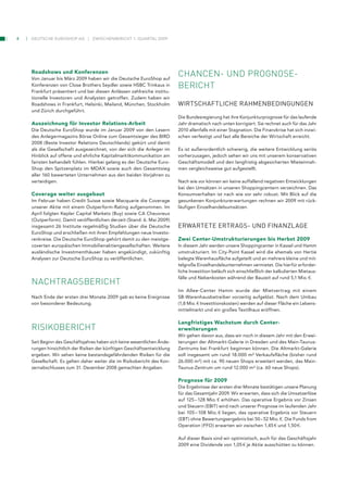 4   Deutsche euroshop ag         zwischenbericht 1. Quartal 2009




    Roadshows und Konferenzen
    Von Januar bis März 2009 haben wir die Deutsche EuroShop auf
                                                                          chancen­ und proGnose­
    Konferenzen von Close Brothers Seydler sowie HSBC Trinkaus in         Bericht
    Frankfurt präsentiert und bei diesen Anlässen zahlreiche institu-
    tionelle Investoren und Analysten getroffen. Zudem haben wir
    Roadshows in Frankfurt, Helsinki, Mailand, München, Stockholm         wirtSchAFtliche rAhMenBedingungen
    und Zürich durchgeführt.
                                                                          Die Bundesregierung hat ihre Konjunkturprognose für das laufende
    Auszeichnung für Investor Relations-Arbeit                            Jahr dramatisch nach unten korrigiert. Sie rechnet auch für das Jahr
    Die Deutsche EuroShop wurde im Januar 2009 von den Lesern             2010 allenfalls mit einer Stagnation. Die Finanzkrise hat sich inzwi-
    des Anlegermagazins Börse Online zum Gesamtsieger des BIRD            schen verfestigt und fast alle Bereiche der Wirtschaft erreicht.
    2008 (Beste Investor Relations Deutschlands) gekürt und damit
    als die Gesellschaft ausgezeichnet, von der sich die Anleger im       Es ist außerordentlich schwierig, die weitere Entwicklung seriös
    Hinblick auf offene und ehrliche Kapitalmarktkommunikation am         vorherzusagen, jedoch sehen wir uns mit unserem konservativen
    fairsten behandelt fühlen. Hierbei gelang es der Deutsche Euro-       Geschäftsmodell und den langfristig abgesicherten Mieteinnah-
    Shop den Spitzenplatz im MDAX sowie auch den Gesamtsieg               men vergleichsweise gut aufgestellt.
    aller 160 bewerteten Unternehmen aus den beiden Vorjahren zu
    verteidigen.                                                          Nach wie vor können wir keine auffallend negativen Entwicklungen
                                                                          bei den Umsätzen in unseren Shoppingcentern verzeichnen. Das
    Coverage weiter ausgebaut                                             Konsumverhalten ist nach wie vor sehr robust. Mit Blick auf die
    Im Februar haben Credit Suisse sowie Macquarie die Coverage           gesunkenen Konjunkturerwartungen rechnen wir 2009 mit rück-
    unserer Aktie mit einem Outperform-Rating aufgenommen. Im             läufigen Einzelhandelsumsätzen.
    April folgten Kepler Capital Markets (Buy) sowie CA Cheuvreux
    (Outperform). Damit veröffentlichen derzeit (Stand: 6. Mai 2009)
    insgesamt 26 Institute regelmäßig Studien über die Deutsche           erwArtete ertrAgS- und FinAnzlAge
    EuroShop und erschließen mit ihren Empfehlungen neue Investo-
    renkreise. Die Deutsche EuroShop gehört damit zu den meistge-         Zwei Center-Umstrukturierungen bis Herbst 2009
    coverten europäischen Immobilienaktiengesellschaften. Weitere         In diesem Jahr werden unsere Shoppingcenter in Kassel und Hamm
    ausländische Investmenthäuser haben angekündigt, zukünftig            umstrukturiert. Im City-Point Kassel wird die ehemals von Hertie
    Analysen zur Deutsche EuroShop zu veröffentlichen.                    belegte Warenhausfläche aufgeteilt und an mehrere kleine und mit-
                                                                          telgroße Einzelhandelsunternehmen vermietet. Die hierfür erforder-
                                                                          liche Investition beläuft sich einschließlich der kalkulierten Mietaus-
                                                                          fälle und Nebenkosten während der Bauzeit auf rund 5,1 Mio. 1.
    nachtraGsBericht
                                                                          Im Allee-Center Hamm wurde der Mietvertrag mit einem
    Nach Ende der ersten drei Monate 2009 gab es keine Ereignisse         SB-Warenhausbetreiber vorzeitig aufgelöst. Nach dem Umbau
    von besonderer Bedeutung.                                             (1,8 Mio. 1 Investitionskosten) werden auf dieser Fläche ein Lebens-
                                                                          mittelmarkt und ein großes Textilhaus eröffnen.

                                                                          Langfristiges Wachstum durch Center-
    risikoBericht                                                         erweiterungen
                                                                          Wir gehen davon aus, dass wir noch in diesem Jahr mit den Erwei-
    Seit Beginn des Geschäftsjahres haben sich keine wesentlichen Ände-   terungen der Altmarkt-Galerie in Dresden und des Main-Taunus-
    rungen hinsichtlich der Risiken der künftigen Geschäftsentwicklung    Zentrums bei Frankfurt beginnen können. Die Altmarkt-Galerie
    ergeben. Wir sehen keine bestandsgefährdenden Risiken für die         soll insgesamt um rund 18.000 m² Verkaufsfläche (bisher rund
    Gesellschaft. Es gelten daher weiter die im Risikobericht des Kon-    26.000 m²) mit ca. 90 neuen Shops erweitert werden, das Main-
    zernabschlusses zum 31. Dezember 2008 gemachten Angaben.              Taunus-Zentrum um rund 12.000 m² (ca. 60 neue Shops).

                                                                          Prognose für 2009
                                                                          Die Ergebnisse der ersten drei Monate bestätigen unsere Planung
                                                                          für das Gesamtjahr 2009. Wir erwarten, dass sich die Umsatzerlöse
                                                                          auf 125 – 128 Mio. 1 erhöhen. Das operative Ergebnis vor Zinsen
                                                                          und Steuern (EBIT) wird nach unserer Prognose im laufenden Jahr
                                                                          bei 105 – 108 Mio. 1 liegen, das operative Ergebnis vor Steuern
                                                                          (EBT) ohne Bewertungsergebnis bei 50 – 52 Mio. 1. Die Funds from
                                                                          Operation (FFO) erwarten wir zwischen 1,45 1 und 1,50 1.

                                                                          Auf dieser Basis sind wir optimistisch, auch für das Geschäftsjahr
                                                                          2009 eine Dividende von 1,05 1 je Aktie ausschütten zu können.
 