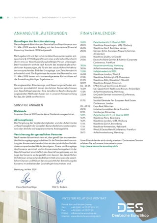 8   Deutsche euroshop ag          zwischenbericht 1. Quartal 2009




    anhanG / erläuterunGen                                                 finanzkalender
    Grundlagen der Berichterstattung                                       14.05.         zwischenbericht 1. Quartal 2009
    Der vorliegende Abschluss des Deutsche EuroShop-Konzerns zum           20.05.         Roadshow Kopenhagen, M.M. Warburg
    31. März 2009 wurde in Einklang mit den International Financial        26.05.         Roadshow Genf, Bankhaus Lampe
    Reporting Standards (IFRS) aufgestellt.                                28.05.         Kempen & Co. European Property Seminar,
                                                                                          Amsterdam
    Der Lagebericht und der verkürzte Abschluss wurden weder ent-          23.06.         Roadshow Dublin, UniCredit
    sprechend § 317 HGB geprüft noch einer prüferischen Durchsicht         24.06.         Deutsche Bank German & Austrian Corporate
    durch eine zur Abschlussprüfung befähigte Person unterzogen.                          Conference, Frankfurt
    Der Finanzbericht enthält nach Ansicht des Vorstands alle erfor-       30.06.         hauptversammlung, hamburg
    derlichen Anpassungen, die für ein den tatsächlichen Verhältnis-       30.06.         Aufsichtsratssitzung, Hamburg
    sen entsprechendes Bild der Ertragslage zum Zwischenbericht            13.08.         halbjahresbericht 2009
    erforderlich sind. Die Ergebnisse der ersten drei Monate bis zum       26.08.         Roadshow London, WestLB
    31. März 2009 lassen nicht notwendigerweise Rückschlüsse auf           27.08.         Roadshow Edinburgh, CA Cheuvreux
    die Entwicklung künftiger Ergebnisse zu.                               01.09.         Roadshow Köln, Düsseldorf, WestLB
                                                                           02.09.         Roadshow Brüssel, Petercam
    Die angewandten Bilanzierungs- und Bewertungsmethoden ent-             03. – 04.09.   EPRA Annual Conference, Brüssel
    sprechen grundsätzlich denen des letzten Konzernabschlusses            16.09.         Sal. Oppenheim Real Estate Forum, Amsterdam
    zum Geschäftsjahresende. Eine detaillierte Beschreibung der            17.09.         Aufsichtsratssitzung, Hamburg
    angewandten Methoden haben wir in unserem Konzernanhang                23.09.         UniCredit German Investment Conference,
    für das Jahr 2008 veröffentlicht.                                                     München
                                                                           01.10.         Société Générale Pan European Real Estate
                                                                                          Conference, London
    SonStige AngABen                                                       05. – 07.10.   Expo Real, München
                                                                           20.10.         Initiative Immobilien-Aktie, Frankfurt
    Dividende                                                              07.11.         Hamburger Börsentag
    Im ersten Quartal 2009 wurde keine Dividende ausgeschüttet.            12.11.         zwischenbericht 1. – 3. Quartal 2009
                                                                           16.11.         Roadshow Paris, Berenberg
    Aktienoptionen                                                         16.11.         Roadshow London, M.M. Warburg
    Die Vergütung der Vorstandsmitglieder und der Aufsichtsräte            17.11.         Roadshow Zürich, Berenberg
    umfasst bezüglich der variablen Bestandteile keine Aktienoptio-        17.11.         Roadshow Amsterdam, Rabobank
    nen oder ähnliche wertpapierorientierte Anreizsysteme.                 19.11.         WestLB Deutschland Conference, Frankfurt
                                                                           26.11.         Aufsichtsratssitzung, Hamburg
    Versicherung der gesetzlichen Vertreter
    Nach bestem Wissen versichern wir, dass gemäß den anzuwenden-
    den Rechnungslegungsgrundsätzen für die Zwischenberichterstat-         Unser Finanzkalender wird ständig erweitert. Die neuesten Termine
    tung der Konzernzwischenabschluss ein den tatsächlichen Verhält-       erfahren Sie auf unserer Internetseite unter
    nissen entsprechendes Bild der Vermögens-, Finanz- und Ertragslage     http://www.deutsche-euroshop.de/ir
    des Konzerns vermittelt und im Konzernzwischenlagebericht der
    Geschäftsverlauf einschließlich des Geschäftsergebnisses und die
    Lage des Konzerns so dargestellt sind, dass ein den tatsächlichen
    Verhältnissen entsprechendes Bild vermittelt wird, sowie die wesent-
    lichen Chancen und Risiken der voraussichtlichen Entwicklung des
    Konzerns im verbleibenden Geschäftsjahr beschrieben sind.

    Hamburg, im Mai 2009




      Claus-Matthias Böge                    Olaf G. Borkers




                                                       inVeStor relAtionS kontAkt

                                                       Patrick Kiss und Nicolas Lissner
                                                       Tel.:     +49 (0)40 - 41 35 79 20 / -22
                                                       Fax:      +49 (0)40 - 41 35 79 29
                                                       E-Mail: ir@deutsche-euroshop.de
                                                       Internet: www.deutsche-euroshop.de/ir
 