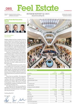 Deutsche EuroShop AG
Interim Report Q1 2015Published by:	 Deutsche EuroShop AG, Hamburg
Address:	 Heegbarg 36, 22391 Hamburg, Germany
	www.deutsche-euroshop.com
Publication date: 12 May 2015
www.facebook.com/euroshop
www.twitter.com/DES_AG
www.shoppingcenter.agFeel Estate
Letter from the Executive
Board
Dear Shareholders,
Dear Readers,
Wilhelm Wellner has been a member of the Ex-
ecutive Board of our Company since the start of
February 2015. He has ten years’ experience in
the shopping center sector and will replace Claus-
Matthias Böge, who is leaving the company after
14 successful years, as Executive Board Spokes-
man at the beginning of July. In Wilhelm Wellner
Deutsche EuroShop is setting the course for con-
tinuity and success, both now and in the future.
And now to business affairs: Our company
started the first quarter of financial year 2015 on
track. At €50.6 million, revenue in the first three
months was 1% higher year-on-year. There was
no change to the portfolio, as rental income rising
by 1.2%. Net operating income (NOI) and earn-
ings before interest and taxes (EBIT) also im-
proved by 1% to €46.1 million and €44.6 mil-
lion respectively.
The consolidated profit increased by 12% to
€25.3 million year-on-year due to a reduction
in interest expense, improved valuation gains
and lower taxes. Earnings per share amounted to
€0.47. EPRA earnings per share rose 9%, from
€0.44 per share to €0.48. Funds from operations
(FFO) improved by 4%, from €0.55 to €0.57 per
share.
News from our portfolio: The expansion
of the Phoenix-Center in Hamburg is going ac-
cording to plan and is making great progress,
with parts of it due to open in the third and
fourth quarters of 2015. The project as a whole
is scheduled for completion in spring 2016 with
the opening of the food court.
We confirm the full-year forecast released in
mid-March. We have set a dividend of €1.35 per
share for the current financial year, 5 cents higher
than the previous year.
Hamburg, May 2015
Best regards
Claus-Matthias Böge	Olaf Borkers	 Wilhelm Wellner
Key Group Data
in € million
01.01. – 
31.03.2015
01.01. – 
31.03.2014 + / –
Revenue 50.6 50.0 1%
EBIT 44.6 44.2 1%
Net finance costs -12.9 -13.8 7%
Measurement gains / losses -0.5 -1.1 57%
EBT 31.3 29.3 7%
Consolidated profit 25.3 22.6 12%
FFO per share (€) 0.57 0.55 4%
Earnings per share (€, undiluted) 0.47 0.42 12%
in € million 31.03.2015 31.12.2014 + / –
Equity *
1,774.5 1,751.2 1%
Liabilities 1,739.8 1,741.0 0%
Total assets 3,514.2 3,492.2 1%
Equity ratio (%) *
50.5 50.1
LTV-ratio (%) 39 40
Gearing (%) *
98 99
Cash and cash equivalents 80.8 58.3 39%
*	 incl. non controlling interests
Stadt-Galerie, Passau
 