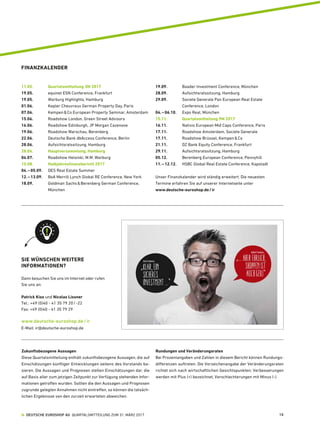 FINANZKALENDER
11.05.	 Quartalsmitteilung 3M 2017
19.05.	 equinet ESN Conference, Frankfurt
19.05.	 Warburg Highlights, Hamburg
01.06.	 Kepler Cheuvreux German Property Day, Paris
07.06.	 Kempen  Co European Property Seminar, Amsterdam
15.06.	 Roadshow London, Green Street Advisors
16.06.	 Roadshow Edinburgh, JP Morgan Cazenove
19.06.	 Roadshow Warschau, Berenberg
22.06.	 Deutsche Bank dbAccess Conference, Berlin
28.06.	 Aufsichtsratssitzung, Hamburg
28.06.	 Hauptversammlung, Hamburg
04.07. 	 Roadshow Helsinki, M.M. Warburg
15.08. 	 Halbjahresfinanzbericht 2017
04. – 05.09. 	DES Real Estate Summer	
12. – 13.09. 	 BoA Merrill Lynch Global RE Conference, New York
18.09.	Goldman Sachs  Berenberg German Conference,
München
19.09. 	 Baader Investment Conference, München
28.09. 	 Aufsichtsratssitzung, Hamburg
29.09. 	Societe Generale Pan European Real Estate
­Conference, London
04. – 06.10. 	 Expo Real, München
15.11. 	 Quartalsmitteilung 9M 2017
16.11. 	 Natixis European Mid Caps Conference, Paris
17.11. 	 Roadshow Amsterdam, Societe Generale
17.11. 	 Roadshow Brüssel, Kempen  Co
21.11. 	 DZ Bank Equity Conference, Frankfurt
29.11. 	 Aufsichtsratssitzung, Hamburg
05.12. 	 Berenberg European Conference, Pennyhill
11. – 12.12. 	 HSBC Global Real Estate Conference, Kapstadt
Unser Finanzkalender wird ständig erweitert. Die neuesten
Termine erfahren Sie auf unserer Internetseite unter
www.deutsche-euroshop.de / ir
Zukunftsbezogene Aussagen
Diese Quartalsmitteilung enthält zukunftsbezogene Aussagen, die auf
Einschätzungen künftiger Entwicklungen seitens des Vorstands ba-
sieren. Die Aussagen und Prognosen stellen Einschätzungen dar, die
auf Basis aller zum jetzigen Zeitpunkt zur Verfügung stehenden Infor-
mationen getroffen wurden. Sollten die den Aussagen und Prognosen
zugrunde gelegten Annahmen nicht eintreffen, so können die tatsäch-
lichen Ergebnisse von den zurzeit erwarteten abweichen.
Rundungen und Veränderungsraten
Bei Prozentangaben und Zahlen in diesem Bericht können Rundungs-
differenzen auftreten. Die Vorzeichenangabe der Veränderungsraten
richtet sich nach wirtschaftlichen Gesichtspunkten: Verbesserungen
werden mit Plus (+) bezeichnet, Verschlechterungen mit Minus (-).
SIE WÜNSCHEN WEITERE
INFORMATIONEN?
Dann besuchen Sie uns im Internet oder rufen
Sie uns an:
Patrick Kiss und Nicolas Lissner
Tel.: +49 (0)40 - 41 35 79 20 / -22
Fax: +49 (0)40 - 41 35 79 29
www.deutsche-euroshop.de / ir
E-Mail: ir@deutsche-euroshop.de
  DEUTSCHE EUROSHOP AG  QUARTALSMITTEILUNG ZUM 31. MÄRZ 2017 10
 