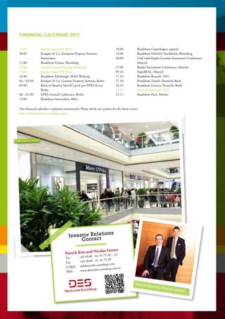Financial calendar 2012
    
    
   15.05.	       Interim report Q1 2012                                         18.09.	 Roadshow Copenhagen, equinet
   30.05.	      Kempen  Co. European Property Seminar,                        19.09.	 Roadshow Helsinki / Stockholm, Berenberg
                 Amsterdam                                                      26.09.	UniCredit Kepler German Investment Conference,
   11.06.	       Roadshow Vienna, Berenberg                                             Munich
   21.06.	       Annual General Meeting, Hamburg                                27.09.	 Baader Investment Conference, Munich
   14.08.	       Interim report H1 2012                                         09.10.	 ExpoREAL, Munich
   16.08.	       Roadshow Edinburgh, M.M. Warburg                               17.10.	 Roadshow Brussels, ING
   04. – 05.09.	 Kempen  Co. German Property Seminar, Berlin                   17.10.	 Roadshow Zurich, Deutsche Bank
   05.09.	      Bank of America Merrill Lynch pre-EPRA Event,                  18.10.	 Roadshow Geneva, Deutsche Bank
                 Berlin                                                         13.11.	 Nine-month report 2012
   06. – 07.09.	 EPRA Annual Conference, Berlin                                 15.11.	 Roadshow Paris, Metzler
   13.09.	       Roadshow Amsterdam, Rabo                                        

   Our financial calendar is updated continuously. Please check our website for the latest events:
   http://www.deutsche-euroshop.com/ir




Stadt-Gelerie Hameln




                                                     la ns
                                          Investor Rect tio
                                               Conta

                                                         icolas Lissner
                                       Patrick Kiss und N    79 20 / -22
                                       Tel.:	  +49 (0)40 - 41 35
                                                                 79 29
                                       Fax:	   +49 (0)40 - 41 35
                                                        che-euroshop.com
                                       E-Mail:	ir@deuts                   m/ir
                                                       utsche-euroshop.co
                                        Web:	www.de


                                                                                               Patrick K
                                                                                                           iss und N
                                                                                                                       icolas Lis
                                                                                                                                    sner
 