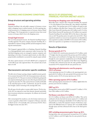 / / / 2  DES Interim Report, Q1 2012




Business and Economic Conditions                                             Results of Operations,
                                                                             Financial Position and Net Assets
                                                                              
Group structure and operating activities                                     Increasing our shopping center shareholdings
                                                                             With effect from 1 January 2012, Deutsche EuroShop AG acquired
Activities                                                                   5.1 % of the Rathaus-Center Dessau KG, thus taking its sharehold-
Deutsche EuroShop is the only public company in Germany to invest            ing to 100 %. The purchase price of € 5.9 million was paid in early
solely in shopping centers in prime locations. As of the reporting date,     2012. In addition, with effect from 1 January 2012, around 11 % of the
it had investments in 19 shopping centers in Germany, Austria, Poland        Allee-Center Hamm KG (purchase price € 8.9 million) and 0.1 % of the
and Hungary. The Group generates its reported revenue from rental            Rhein-Neckar-Zentrum KG (purchase price € 0.2 million) were acquired.
income on the space which it lets in the shopping centers.                   Deutsche EuroShop AG now holds 100 % of the shares in these prop-
                                                                             erties as well. The purchase prices were paid at the end of 2011. These
Group’s legal structure                                                      acquisitions resulted in an excess of cost of acquisition over identified net
Due to its lean personnel structure, the Deutsche EuroShop Group is          assets acquired in accordance with IFRS 3 in the amount of € 0.3 million,
centrally organised. The parent company, Deutsche EuroShop AG, is            which were reported as an expenditure in measurement gains / losses.
responsible for corporate strategy, portfolio and risk management, financ-    
ing and communication.                                                        
                                                                             Results of Operations
The Company’s registered office is in Hamburg. Deutsche EuroShop              
is an Aktiengesellschaft (stock corporation) under German law. The           Revenue growth of 17 %
individual shopping centers are managed as separate companies and,           As of 31 March 2012, rental income amounted to € 51.9 million, nearly
depending on the share of nominal capital owned, are either fully or         17 % higher than the same period of the previous year (€ 44.4 million).
proportionally consolidated or accounted for using the equity method.        This increase can be attributed to the larger share of revenue generated
                                                                             through the center expansions completed last year in Dresden, Wildau
The share capital amounts to € 51,631,400.00 and is composed of              and Sulzbach as well as the acquisition of the Allee-Center Magdeburg
51,631,400 no-par value registered shares. The notional value of each        (1 October 2011). Rental income from the other portfolio properties
share is € 1.00.                                                             increased by 0.9 % compared with the same period last year.
                                                                              
                                                                             Operating and administrative costs for property:
Macroeconomic and sector-specific conditions                                 10.3 % of revenue
                                                                             Center operating costs were € 5.4 million in the reporting period, com-
The debt crisis in Europe is putting a damper on global economic growth.     pared with € 4.3 million in the same period of the previous year. Costs
In its economic forecasts for 2012, the German government only antici-       therefore stood at 10.3 % of revenue (previous year: 9.6 %).
pates growth of 0.7 %. That puts its estimate far behind the good growth      
rates experienced during the past two years when the gross domestic prod-    Other operating expenses of € 1.5 million
uct grew by more than 3 %. This cautious forecast is mainly attributable     Other operating expenses amounted to € 1.5 million, slightly below the
to the weak final quarter of 2011. Furthermore, the past few months          previous year’s level (€ 1.6 million).
have brought a drastic worsening of the sovereign debt crisis.                
                                                                             EBIT up 19 %
We still expect the job market to remain stable, however. The key stim-      Earnings before interest and tax (EBIT) increased € 7.3 million (+19 %)
uli for 2012 are expected to come from domestic demand, particularly         from € 38.6 million to € 45.9 million.
from investments and private consumption. An inflation rate of around
2 % is predicted.                                                            Net finance costs down € 2.3 million
                                                                             At € -21.4 million, net finance costs fell by € 2.3 million. This can be
After contracting for five months in a row, the German retail sector saw     attributed to the fact that both the interest expense (€ +1.4 million) and
a return to growth in March 2012. Compared to February, retail sales         the profit share for third-party shareholders (€ +0.9 million) have risen
in March rose by 1.3 % nominally, with a real increase of 0.8 %. This is     substantially as a result of the expansion measures. Furthermore, acqui-
the biggest increase since June 2011.                                        sition of the Billstedt-Center on 1 January 2011 was initially funded
                                                                             through equity and then refinanced with a loan in the third quarter
                                                                             of 2011.
                                                                              
                                                                             EBT excluding measurement gains / losses up 26 %
                                                                             Earnings before taxes and measurement increased from € 19.5 million
                                                                             to € 24.5 million to end 26 % higher than the same period of the pre-
                                                                             vious year.
 