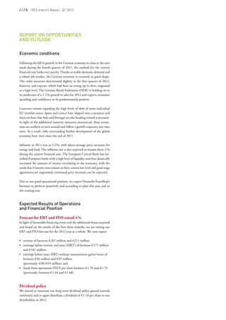 / / / 5  DES Interim Report, Q1 2012




Report on Opportunities
and Outlook
 
 
Economic conditions
 
Following the fall in growth in the German economy to close to the zero
mark during the fourth quarter of 2011, the outlook for the current
financial year looks very patchy. Thanks to stable domestic demand and
a robust job market, the German economy is currently in good shape.
The order situation deteriorated slightly in the first quarter of 2012,
however, and exports, which had been so strong up to then, stagnated
at a high level. The German Retail Federation (HDE) is holding on to
its prediction of a 1.5 % growth in sales for 2012 and expects consumer
spending and confidence to be predominantly positive.

Concerns remain regarding the high levels of debt of some individual
EU member states. Spain and Greece have slipped into a recession and
there are fears that Italy and Portugal are also heading toward a recession.
In light of the additional austerity measures announced, these econo-
mies are unlikely to turn around and follow a growth trajectory any time
soon. As a result, risks surrounding further development of the global
economy have risen since the end of 2011.

Inflation in 2011 was at 2.3 %, with above-average price increases for
energy and food. The inflation rate is also expected to remain above 2 %
during the current financial year. The European Central Bank has fur-
nished European banks with a high level of liquidity and thus drastically
increased the amount of money circulating in the economy, with the
result that if interest rates remain at their current low level and good wage
agreements are negotiated, continued price increases can be expected.

Due to our good operational position, we expect Deutsche EuroShop’s
business to perform positively and according to plan this year and in
the coming year.



Expected Results of Operations
and Financial Position
 
Forecast for EBT and FFO raised 4 %
In light of favourable financing terms and the additional shares acquired
and based on the results of the first three months, we are raising our
EBT and FFO forecast for the 2012 year as a whole. We now expect

•	 revenue of between € 207 million and € 211 million
•	  arnings before interest and taxes (EBIT) of between € 177 million
   e
   and € 181 million
•	  arnings before taxes (EBT) without measurement gains / losses of
   e
   between € 94 million and € 97 million
   (previously: € 90-€ 93 million) and
•	  unds from operations (FFO) per share between € 1.70 and € 1.74
   f
   (previously: between € 1.64 and € 1.68).



Dividend policy
We intend to maintain our long-term dividend policy geared towards
continuity and to again distribute a dividend of € 1.10 per share to our
shareholders in 2012.
 