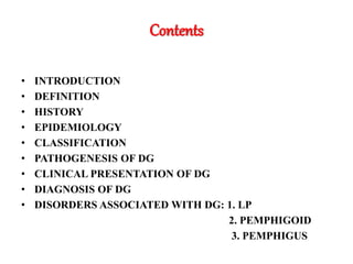 Contents
• INTRODUCTION
• DEFINITION
• HISTORY
• EPIDEMIOLOGY
• CLASSIFICATION
• PATHOGENESIS OF DG
• CLINICAL PRESENTATION OF DG
• DIAGNOSIS OF DG
• DISORDERS ASSOCIATED WITH DG: 1. LP
2. PEMPHIGOID
3. PEMPHIGUS
 
