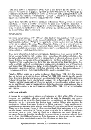 1 260 ans à partir de  la naissance du Christ. Vivant si près de  la fin de cette période, sous la
puissance menaçante de la papauté, il pensait que l’antéchrist serait un futur faux pape qui
persécuterait ces humbles chrétiens qui, comme lui, cherchaient à être guidés par le Saint-Esprit.
Ses disciples, les Fraticellis ou Franciscains « spirituels », critiquèrent la puissance papale,
laquelle les persécuta et les extermina presque entièrement en 1466."

"

À partir de ce moment-là, les chrétiens persécutés en Europe de l’Ouest, y compris les premiers
protestants, se mirent à identifier ouvertement le pape  avec l’antéchrist. Cependant, ils
n’amenèrent pas ce concept antéchrist papal à sa conclusion logique : le prémillenialisme. Vers la
fin du 18e siècle, le monde chrétien tout entier, catholique ou protestant, devint postmillenialiste
(ou abandonna toute idée d’un millenium)."

"
Manuel Lacunza!
"

L’œuvre de Manuel Lacunza (1731-1801), un prêtre jésuite en Italie, suscita un intérêt renouvelé
pour le prémillenialisme. Né de souche espagnole et consacré au Chili, ce prêtre subit l’exil avec
tous les autres Jésuites en 1767 par le roi espagnol. Le territoire papal du centre de l’Italie reçut
nombre de ces Jésuites. On assigna Manuel Lacunza à Imola,  où il eut le temps d’écrire une
œuvre  en plusieurs volumes intitulée La venue du Messie en gloire et en majesté. Cette œuvre
réfuta avec minutie les arguments du postmillenialisme et, s’en tenant strictement au raisonnement
biblique, attesta la véracité du prémillenialisme."

"

Grâce à une telle analyse, il était maintenant possible d’espérer que Jésus revienne bientôt. Pour
Manuel Lacunza, l’antéchrist était « un corps moral » existant aux côtés de la vraie Église de Dieu
tout au long de la dispensation chrétienne, et s’apparentant à la hiérarchie catholique romaine. Sur
la page de titre de son ouvrage, on trouve le pseudonyme « Ben Ezra, un Hébreu chrétien » – une
indication qu’il se servait uniquement de la Bible pour ses recherches. Cependant, jamais il ne
cacha sa véritable identité. Il soumit son œuvre au gouvernement espagnol pour qu’il l’examine. À
partir des années 1790, des portions du livre circulèrent sous forme de manuscrits dans des pays
d’expression espagnole. À partir de 1812, le livre fut imprimé en Europe dans plusieurs langues ; il
« remua deux continents » (L. E. Froom) et franchit les barrières confessionnelles."

"

Traduit en 1826 en anglais par le pasteur presbytérien Edward Irving (1792-1834), il fut examiné
dans les réunions sur la prophétie tenues à Albury Park (1826-1830), propriété du riche banquier
Henry Drummond. Ces réunions favorisèrent une interprétation littérale des prophéties de l’Ancien
Testament à l’égard de l’avenir brillant d’Israël. Lorsqu’en 1831 la Turquie perdit le contrôle de la
Palestine, les Britanniques espérèrent fortement qu’Israël se reconstituerait en tant que nation et
que les prophéties s’y rapportant s’accompliraient. Cet enthousiasme se propagea jusque dans la
presse nord-américaine, ce qui ouvrit les portes à William Miller (1782-1849), un fermier baptiste
alors inconnu."

"
Le lien nord-américain!
"

À l’époque de sa conversion du déisme au christianisme en 1816, William Miller s’intéressa
beaucoup aux prophéties. L’Europe venait juste de subir la dévastation des guerres
napoléoniennes et les monarchies furent restaurées. Les opinions et les théories chrétiennes
divergentes sur les événements des derniers jours rendaient William Miller perplexe. En
conséquence, il décida de consulter directement la Bible à ce propos. Il l’étudia quotidiennement
pendant deux ans, avec pour seule aide une concordance. En contraste avec Manuel Lacunza ou
Edward Irving, il ne découvrit rien sur le rôle présumé de l’Israël littéral au temps de la fin. Il ne put
non plus trouver, conformément à l’opinion presque universelle de la chrétienté, un millenium
commençant sans un retour visible du Christ ou la résurrection des morts littérale qui y
correspond. Par contre, il dénicha dans Daniel 8 une prophétie sur le temps qui, selon lui, devait
prendre fin en 1843-1844 avec le retour du Christ. Il partagea ses découvertes avec des pasteurs
en visite à son église baptiste locale, mais ils n’y prêtèrent que peu d’attention."
2"
Eglise Adventiste du Septième Jour – Fédération de la Martinique"

 