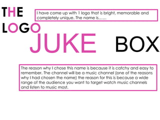 THE      I have come up with 1 logo that is bright, memorable and
         completely unique. The name is……


LOGO
     JUKE BOX
 The reason why I chose this name is because it is catchy and easy to
 remember. The channel will be a music channel (one of the reasons
 why I had chosen the name) the reason for this is because a wide
 range of the audience you want to target watch music channels
 and listen to music most.
 