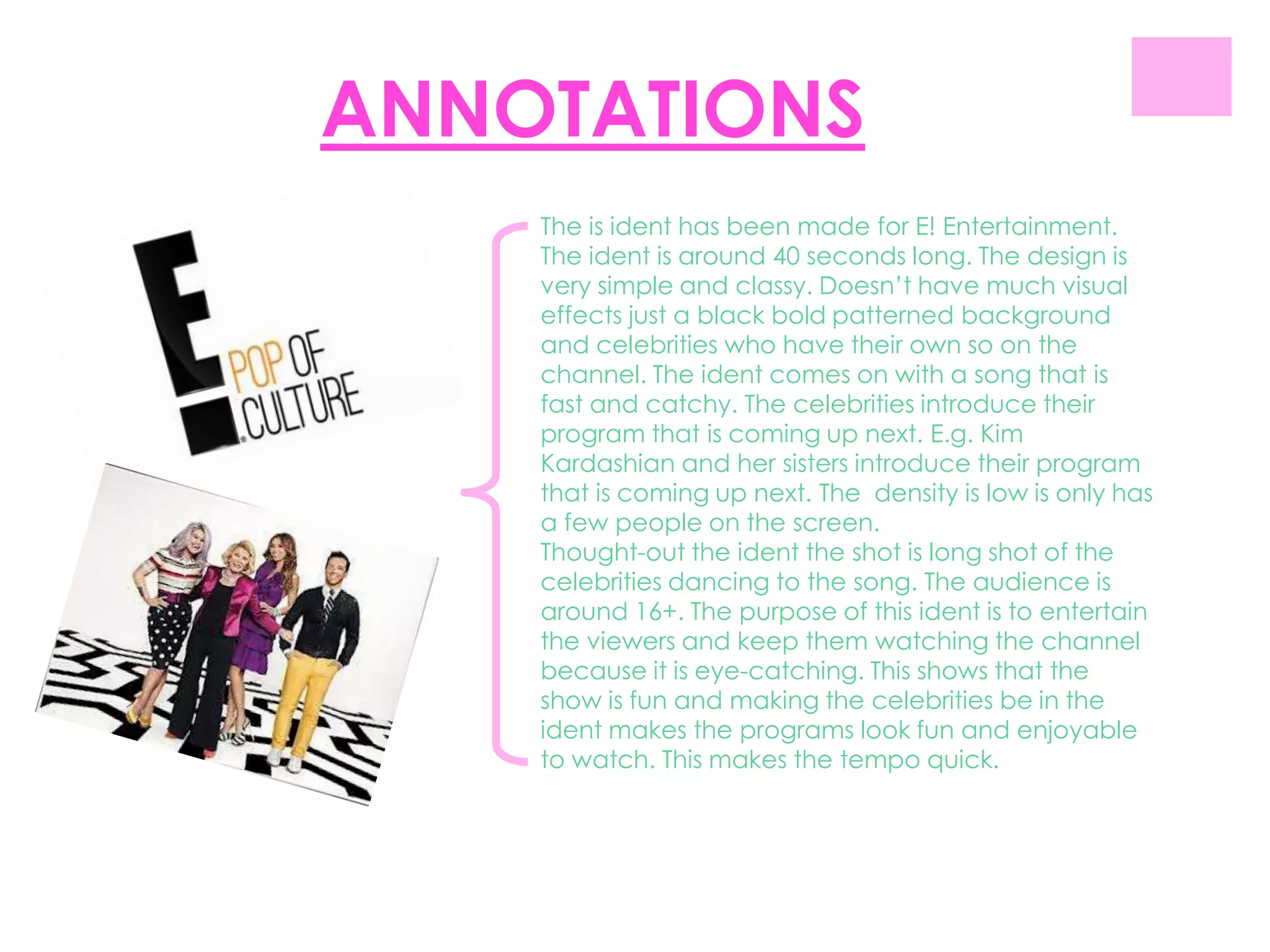 ANNOTATIONS
    The is ident has been made for E! Entertainment.
    The ident is around 40 seconds long. The design is
    very simple and classy. Doesn‟t have much visual
    effects just a black bold patterned background
    and celebrities who have their own so on the
    channel. The ident comes on with a song that is
    fast and catchy. The celebrities introduce their
    program that is coming up next. E.g. Kim
    Kardashian and her sisters introduce their program
    that is coming up next. The density is low is only has
    a few people on the screen.
    Thought-out the ident the shot is long shot of the
    celebrities dancing to the song. The audience is
    around 16+. The purpose of this ident is to entertain
    the viewers and keep them watching the channel
    because it is eye-catching. This shows that the
    show is fun and making the celebrities be in the
    ident makes the programs look fun and enjoyable
    to watch. This makes the tempo quick.
 
