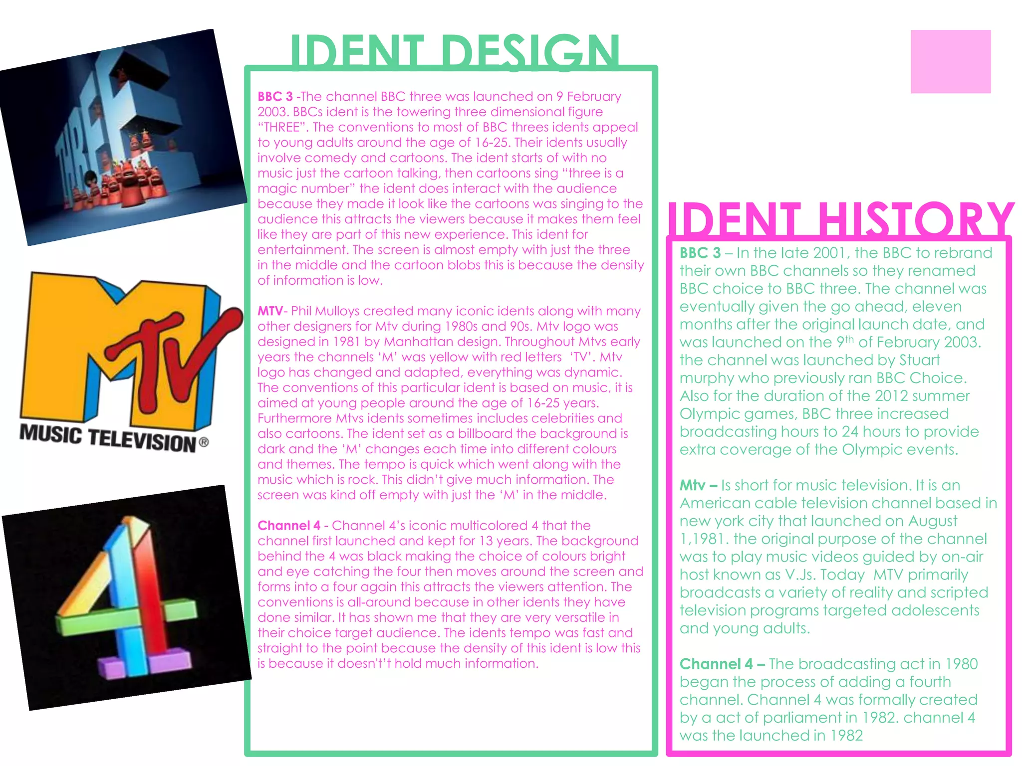 IDENT DESIGN
BBC 3 -The channel BBC three was launched on 9 February
2003. BBCs ident is the towering three dimensional figure
“THREE”. The conventions to most of BBC threes idents appeal
to young adults around the age of 16-25. Their idents usually
involve comedy and cartoons. The ident starts of with no
music just the cartoon talking, then cartoons sing “three is a
magic number” the ident does interact with the audience


                                                                      IDENT HISTORY
because they made it look like the cartoons was singing to the
audience this attracts the viewers because it makes them feel
like they are part of this new experience. This ident for
entertainment. The screen is almost empty with just the three         BBC 3 – In the late 2001, the BBC to rebrand
in the middle and the cartoon blobs this is because the density       their own BBC channels so they renamed
of information is low.
                                                                      BBC choice to BBC three. The channel was
MTV- Phil Mulloys created many iconic idents along with many          eventually given the go ahead, eleven
other designers for Mtv during 1980s and 90s. Mtv logo was            months after the original launch date, and
designed in 1981 by Manhattan design. Throughout Mtvs early           was launched on the 9th of February 2003.
years the channels „M‟ was yellow with red letters „TV‟. Mtv          the channel was launched by Stuart
logo has changed and adapted, everything was dynamic.
                                                                      murphy who previously ran BBC Choice.
The conventions of this particular ident is based on music, it is
aimed at young people around the age of 16-25 years.                  Also for the duration of the 2012 summer
Furthermore Mtvs idents sometimes includes celebrities and            Olympic games, BBC three increased
also cartoons. The ident set as a billboard the background is         broadcasting hours to 24 hours to provide
dark and the „M‟ changes each time into different colours             extra coverage of the Olympic events.
and themes. The tempo is quick which went along with the
music which is rock. This didn‟t give much information. The
                                                                      Mtv – Is short for music television. It is an
screen was kind off empty with just the „M‟ in the middle.
                                                                      American cable television channel based in
Channel 4 - Channel 4‟s iconic multicolored 4 that the                new york city that launched on August
channel first launched and kept for 13 years. The background          1,1981. the original purpose of the channel
behind the 4 was black making the choice of colours bright            was to play music videos guided by on-air
and eye catching the four then moves around the screen and            host known as V.Js. Today MTV primarily
forms into a four again this attracts the viewers attention. The
                                                                      broadcasts a variety of reality and scripted
conventions is all-around because in other idents they have
done similar. It has shown me that they are very versatile in         television programs targeted adolescents
their choice target audience. The idents tempo was fast and           and young adults.
straight to the point because the density of this ident is low this
is because it doesn't‟t hold much information.                        Channel 4 – The broadcasting act in 1980
                                                                      began the process of adding a fourth
                                                                      channel. Channel 4 was formally created
                                                                      by a act of parliament in 1982. channel 4
                                                                      was the launched in 1982
 