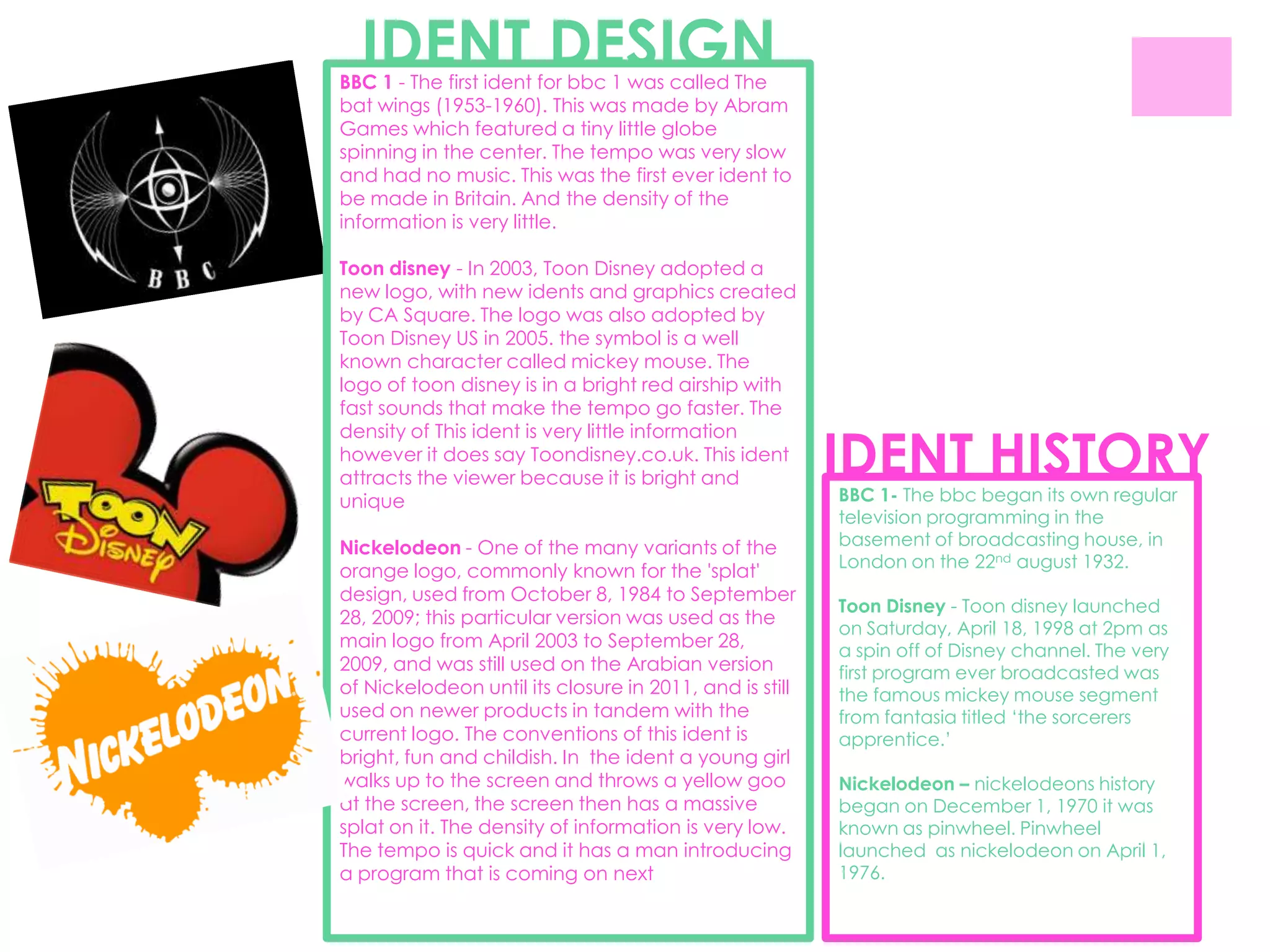 IDENT DESIGN
BBC 1 - The first ident for bbc 1 was called The
bat wings (1953-1960). This was made by Abram
Games which featured a tiny little globe
spinning in the center. The tempo was very slow
and had no music. This was the first ever ident to
be made in Britain. And the density of the
information is very little.

Toon disney - In 2003, Toon Disney adopted a
new logo, with new idents and graphics created
by CA Square. The logo was also adopted by
Toon Disney US in 2005. the symbol is a well
known character called mickey mouse. The
logo of toon disney is in a bright red airship with
fast sounds that make the tempo go faster. The


                                                         IDENT HISTORY
density of This ident is very little information
however it does say Toondisney.co.uk. This ident
attracts the viewer because it is bright and
unique                                                   BBC 1- The bbc began its own regular
                                                         television programming in the
Nickelodeon - One of the many variants of the            basement of broadcasting house, in
                                                         London on the 22nd august 1932.
orange logo, commonly known for the 'splat'
design, used from October 8, 1984 to September
                                                         Toon Disney - Toon disney launched
28, 2009; this particular version was used as the
                                                         on Saturday, April 18, 1998 at 2pm as
main logo from April 2003 to September 28,               a spin off of Disney channel. The very
2009, and was still used on the Arabian version          first program ever broadcasted was
of Nickelodeon until its closure in 2011, and is still   the famous mickey mouse segment
used on newer products in tandem with the                from fantasia titled „the sorcerers
current logo. The conventions of this ident is           apprentice.‟
bright, fun and childish. In the ident a young girl
walks up to the screen and throws a yellow goo           Nickelodeon – nickelodeons history
at the screen, the screen then has a massive             began on December 1, 1970 it was
splat on it. The density of information is very low.     known as pinwheel. Pinwheel
The tempo is quick and it has a man introducing          launched as nickelodeon on April 1,
a program that is coming on next                         1976.
 