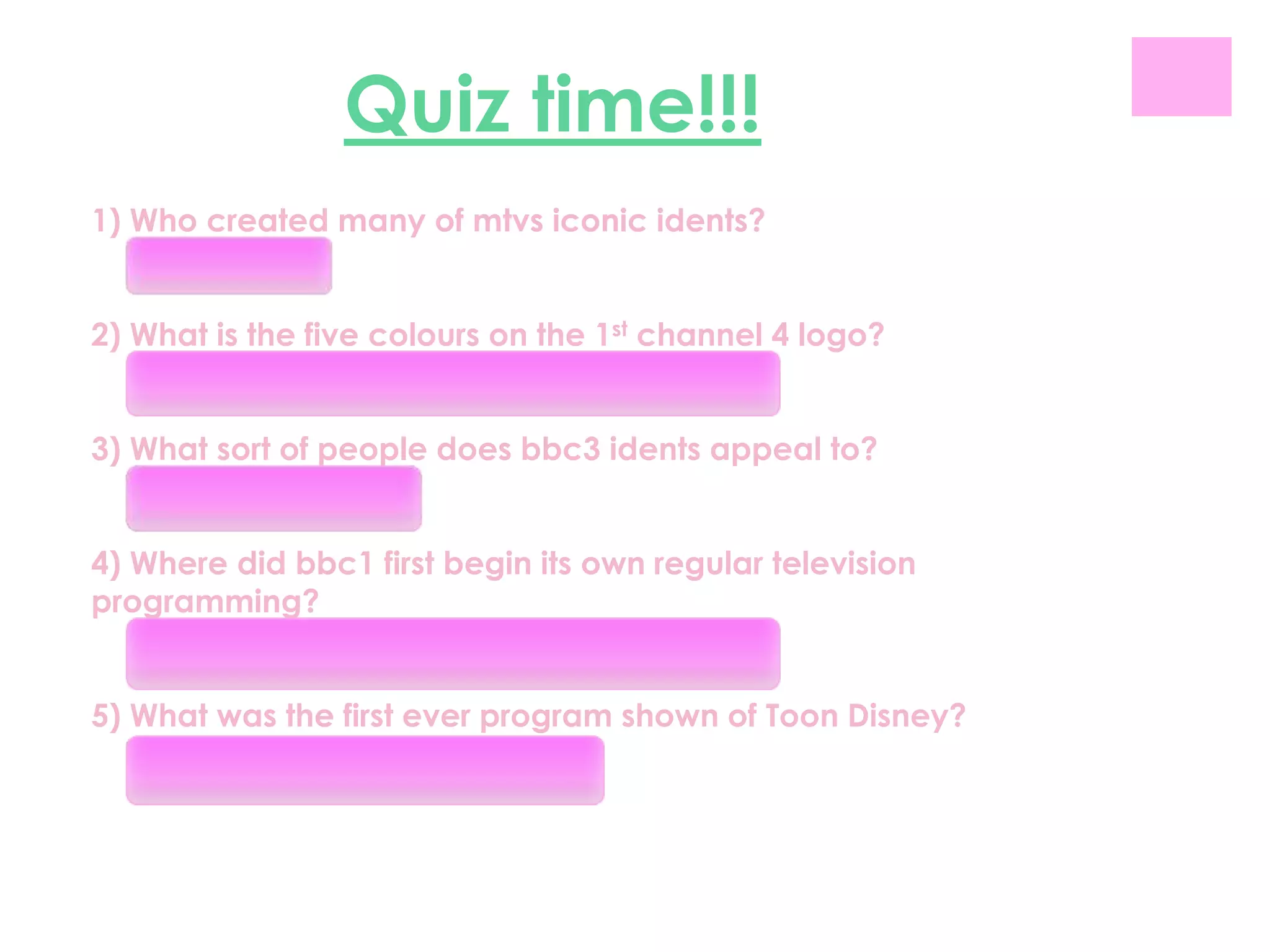 Quiz time!!!
1) Who created many of mtvs iconic idents?
   Phil Mulloys

2) What is the five colours on the 1st channel 4 logo?
   RED, ORANGE, BLUE, GREEN AND PURPLE

3) What sort of people does bbc3 idents appeal to?
   16-25 year olds

4) Where did bbc1 first begin its own regular television
programming?
   In the basement of broadcasting house

5) What was the first ever program shown of Toon Disney?
   The sorcerers apprentice
 