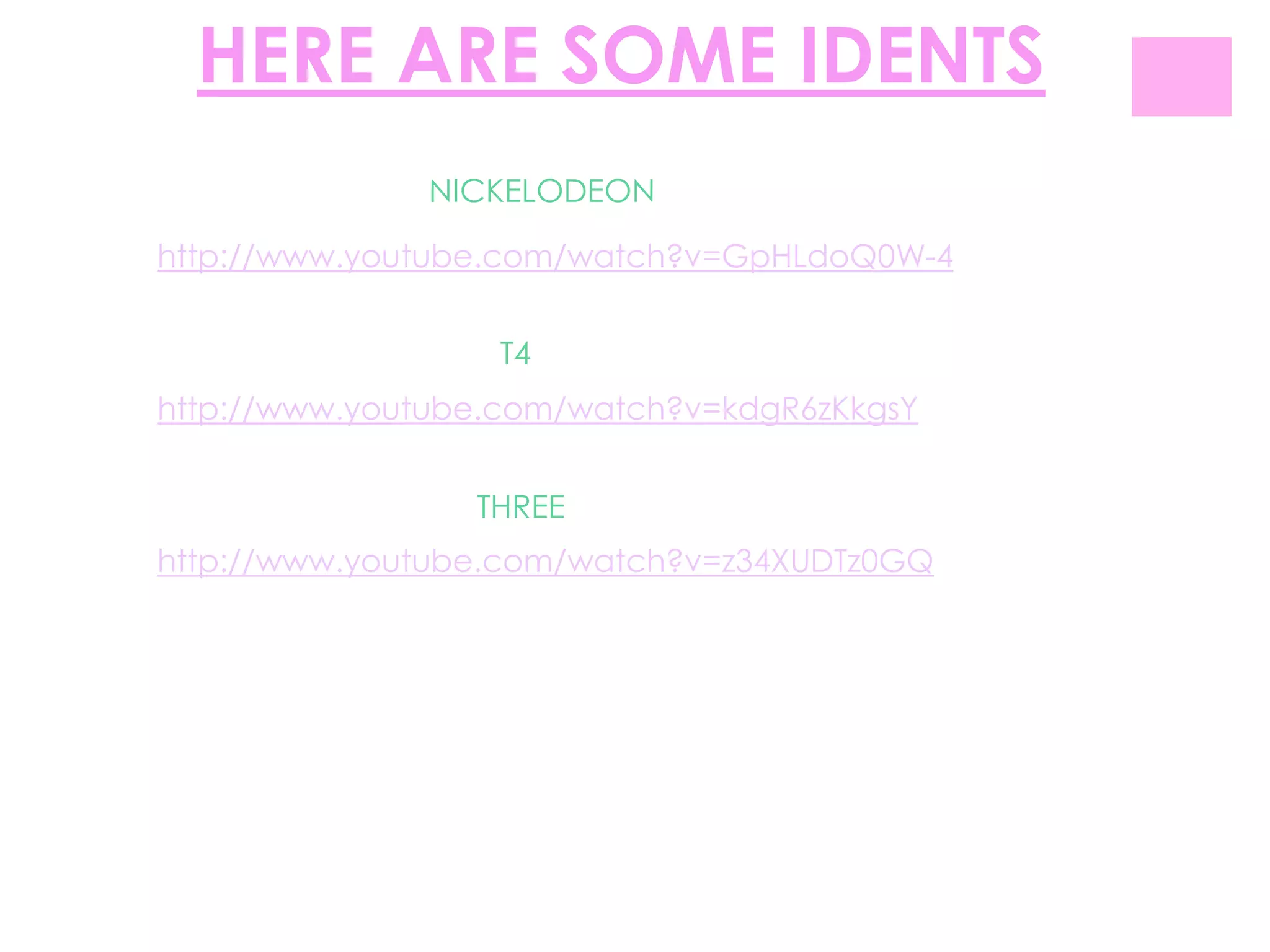 HERE ARE SOME IDENTS
              NICKELODEON

http://www.youtube.com/watch?v=GpHLdoQ0W-4


                  T4
http://www.youtube.com/watch?v=kdgR6zKkgsY


                 THREE
http://www.youtube.com/watch?v=z34XUDTz0GQ
 