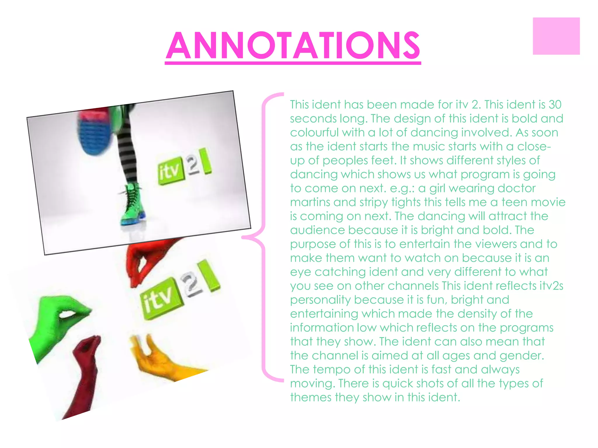 ANNOTATIONS
     This ident has been made for itv 2. This ident is 30
     seconds long. The design of this ident is bold and
     colourful with a lot of dancing involved. As soon
     as the ident starts the music starts with a close-
     up of peoples feet. It shows different styles of
     dancing which shows us what program is going
     to come on next. e.g.: a girl wearing doctor
     martins and stripy tights this tells me a teen movie
     is coming on next. The dancing will attract the
     audience because it is bright and bold. The
     purpose of this is to entertain the viewers and to
     make them want to watch on because it is an
     eye catching ident and very different to what
     you see on other channels This ident reflects itv2s
     personality because it is fun, bright and
     entertaining which made the density of the
     information low which reflects on the programs
     that they show. The ident can also mean that
     the channel is aimed at all ages and gender.
     The tempo of this ident is fast and always
     moving. There is quick shots of all the types of
     themes they show in this ident.
 