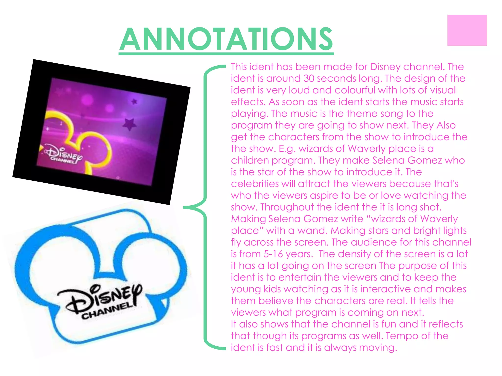 ANNOTATIONS
     This ident has been made for Disney channel. The
     ident is around 30 seconds long. The design of the
     ident is very loud and colourful with lots of visual
     effects. As soon as the ident starts the music starts
     playing. The music is the theme song to the
     program they are going to show next. They Also
     get the characters from the show to introduce the
     the show. E.g. wizards of Waverly place is a
     children program. They make Selena Gomez who
     is the star of the show to introduce it. The
     celebrities will attract the viewers because that's
     who the viewers aspire to be or love watching the
     show. Throughout the ident the it is long shot.
     Making Selena Gomez write “wizards of Waverly
     place” with a wand. Making stars and bright lights
     fly across the screen. The audience for this channel
     is from 5-16 years. The density of the screen is a lot
     it has a lot going on the screen The purpose of this
     ident is to entertain the viewers and to keep the
     young kids watching as it is interactive and makes
     them believe the characters are real. It tells the
     viewers what program is coming on next.
     It also shows that the channel is fun and it reflects
     that though its programs as well. Tempo of the
     ident is fast and it is always moving.
 