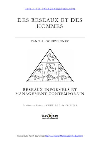 Pour contacter Yann A Gourvennec : http://www.visionaryMarketing.com/ffeedback.html
DES RESEAUX ET DES
HOMMES
YANN A. GOURVENNEC
RESEAUX INFORMELS ET
MANAGEMENT CONTEMPORAIN
C o n f é r e n c e R e p è r e s d ’ E D F R & D d u 2 4 / 0 9 / 0 4
H T T P : / / V I S I O N A R Y M A R K E T I N G . C O M
 