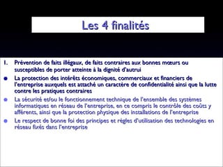 Les 4 finalités  Prévention de faits illégaux, de faits contraires aux bonnes mœurs ou susceptibles de porter atteinte à la dignité d’autrui La protection des intérêts économiques, commerciaux et financiers de l’entreprise auxquels est attaché un caractère de confidentialité ainsi que la lutte contre les pratiques contraires La sécurité et/ou le fonctionnement technique de l’ensemble des systèmes informatiques en réseau de l’entreprise, en ce compris le contrôle des coûts y afférents, ainsi que la protection physique des installations de l’entreprise Le respect de bonne foi des principes et règles d’utilisation des technologies en réseau fixés dans l’entreprise 