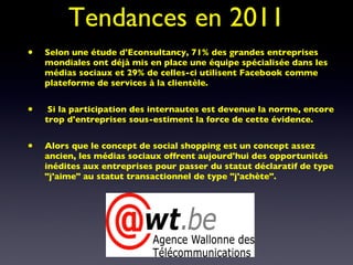 Tendances en 2011 Selon une étude d'Econsultancy, 71% des grandes entreprises mondiales ont déjà mis en place une équipe spécialisée dans les médias sociaux et 29% de celles-ci utilisent Facebook comme plateforme de services à la clientèle. Si la participation des internautes est devenue la norme, encore trop d'entreprises sous-estiment la force de cette évidence.  Alors que le concept de social shopping est un concept assez ancien, les médias sociaux offrent aujourd'hui des opportunités inédites aux entreprises pour passer du statut déclaratif de type "j'aime" au statut transactionnel de type "j'achète". 