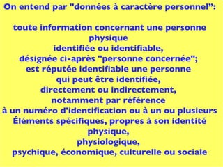 On entend par "données à caractère personnel”: toute information concernant une personne physique  identifiée ou identifiable,  désignée ci-après "personne concernée";  est réputée identifiable une personne  qui peut être identifiée,  directement ou indirectement,  notamment par référence  à un numéro d'identification ou à un ou plusieurs  Éléments spécifiques, propres à son identité physique,  physiologique,  psychique, économique, culturelle ou sociale 