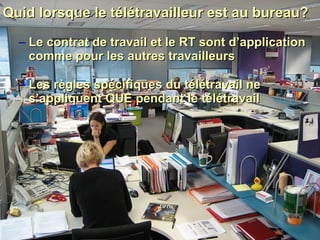 Quid lorsque le télétravailleur est au bureau?  Le contrat de travail et le RT sont d’application comme pour les autres travailleurs Les règles spécifiques du télétravail ne s’appliquent QUE pendant le télétravail 