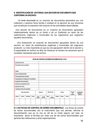 6. IDENTIFICACIÒN DE UN FONDO, UNA SECCIÓN DE DOCUMENTO QUE
CONFORMA UN ARCHIVO:

      Un fondo documental es un conjunto de documentos generados por una
institución o persona física familia o entidad en el ejercicio de sus funciones
que constituyen la expresión del conjunto de las actividades desarrolladas.

  Una sección de documentos es un conjunto de documentos agrupados
intelectualmente dentro de un fondo o de un Subfondo en razón de las
subdivisiones orgánicas o funcionales de los organismos que originaron
aquellos documentos.

    Una Subsección es conjunto de documentos agrupados dentro de una
sección, en razón de subdivisiones orgánicas o funcionales del organismo
productor. Lo más importante es que es una agrupación dentro de la sección y
el especialista en archivo es libre de introducir el número de secciones que él
considere necesarias para el archivo.




6.1 LAS FICHAS DE CONTROL DE SERIES DOCUMENTALE Las fichas de control
de series documentales son el instrumento que nos permite, eliminar la
documentación que ya no nos es útil de un modo seguro, por esto, es
importante llenar el formato por cada una de las series documentales que
generan las instituciones y otras organizaciones.
                                                                      12
 