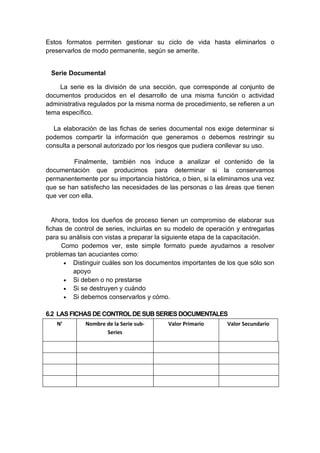 Estos formatos permiten gestionar su ciclo de vida hasta eliminarlos o
preservarlos de modo permanente, según se amerite.


 Serie Documental

    La serie es la división de una sección, que corresponde al conjunto de
documentos producidos en el desarrollo de una misma función o actividad
administrativa regulados por la misma norma de procedimiento, se refieren a un
tema específico.

  La elaboración de las fichas de series documental nos exige determinar si
podemos compartir la información que generamos o debemos restringir su
consulta a personal autorizado por los riesgos que pudiera conllevar su uso.

          Finalmente, también nos induce a analizar el contenido de la
documentación que producimos para determinar si la conservamos
permanentemente por su importancia histórica, o bien, si la eliminamos una vez
que se han satisfecho las necesidades de las personas o las áreas que tienen
que ver con ella.


   Ahora, todos los dueños de proceso tienen un compromiso de elaborar sus
fichas de control de series, incluirlas en su modelo de operación y entregarlas
para su análisis con vistas a preparar la siguiente etapa de la capacitación.
      Como podemos ver, este simple formato puede ayudarnos a resolver
problemas tan acuciantes como:
       • Distinguir cuáles son los documentos importantes de los que sólo son
          apoyo
       • Si deben o no prestarse
       • Si se destruyen y cuándo
       • Si debemos conservarlos y cómo.


6.2 LAS FICHAS DE CONTROL DE SUB SERIES DOCUMENTALES
   N’        Nombre de la Serie sub-      Valor Primario      Valor Secundario
                    Series
 