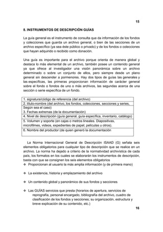 15

8. INSTRUMENTOS DE DESCRIPCIÒN GUÍAS

La guía general es el instrumento de consulta que da información de los fondos
y colecciones que guarda un archivo general, o bien de las secciones de un
archivo específico (ya sea éste público o privado) y de los fondos o colecciones
que hayan adquirido o recibido como donación.

Una guía es importante para el archivo porque orienta de manera global y
destaca lo más elemental de un archivo, también posee un contenido general
ya que ofrece al investigador una visión panorámica sobre un archivo
determinado o sobre un conjunto de ellos, pero siempre desde un plano
general sin descender a pormenores. Hay dos tipos de guías las generales y
las específicas, las primeras proporcionan información de carácter general
sobre el fondo o fondos de uno o más archivos, las segundas acerca de una
sección o serie específica de un fondo.

1. signatura/código de referencia (del archivo)
2. título-nombre (del archivo, los fondos, colecciones, secciones y series,
Según sea el caso)
3. Fechas extremas (de la documentación)
4. Nivel de descripción (guía general, guía específica, inventario, catálogo)
5. Volumen y soporte (en cajas o metros lineales. Diapositivas,
microfilmes, videos, expedientes de papel, películas u otros).
6. Nombre del productor (de quien generó la documentación


   La Norma Internacional General de Descripción ISAAD (G) señala seis
elementos obligatorios para cualquier tipo de descripción que se realice en un
archivo. La norma ha dejado a criterio de la normatividad archivística de cada
país, los formatos en los cuales se elaborarán los instrumentos de descripción,
basta con que se consignen los seis elementos obligatorios
 Proporcionan al usuario la más amplia información (y de primera mano)

 La existencia, historia y emplazamiento del archivo

 Un contenido global y panorámico de sus fondos y secciones

 Las GUÍAS servicios que presta (horarios de apertura, servicios de
      reprografía, personal encargado, bibliografía del archivo, cuadro de
      clasificación de los fondos y secciones; su organización, estructura y
      breve explicación de su contenido, etc.)
                                                                                16
 