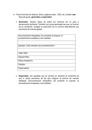  Tienen formato de dípticos, libros, páginas webs, CDS, etc. Existen dos
       tipos de guías: generales y especiales:

   •   Generales: ofrecen datos de todos los archivos de un país o
       demarcación territorial. También son guías generales las que, en función
       de su contenido, recogen la estructura de un archivo describiendo sus
       secciones de manera global.


       Documentación fotográfica: Se anotarán el soporte, el
       procedimiento empleado y las medidas.



       Ejemplo: Lista indicativa de procedimientos*:



       1839-1855:

       Daguerrotipo

       Dibujo fotogénico

       Calotipo

       Papel salado



   •   Especiales: son aquellas que se centran en describir el contenido de
       una o varias secciones de las que integran el archivo de manera
       detallada. Documentación fotográfica: Se anotarán el soporte, el
       procedimiento empleado y las medidas
 