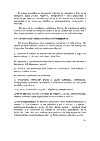 El archivo fotográfico es el conjunto ordenado de materiales a fines de la
fotografía, copia positiva negativos, transparencia y otros producidos o
recibidos por personas naturales o jurídicas en función de sus actividades y
dispuestos a tal forma que faciliten su almacenamiento, preservación y
consulta.

     También es la recopilación metódica y técnica de impresiones vitales
ocurridas en la vida real de los personajes o de los pueblos, son historia, arte y
ciencia agrupadas en una estructura dinámica puesta al servicio del hombre.

9.1 Funciones que se realizan en un Archivo fotográfico.

     Un archivo fotográfico tiene importantes funciones. En este archivo Se
recibe, se hace inventario, se analiza, se describe, se clasifica y se cataloga las
fotografías. Entre las funciones se destacan algunas:

a). procesar el material de acuerdo con un sistema establecido y según las
necesidades y condiciones particulares del archivo.

b). organizar la documentación conforme al método dispuesto y en atención a
las normas definidas en un manual.

c). Realizar frecuentemente para efecto de actualización para detectar y
corregir posibles errores.

d). conservar o preservar los materiales.

e) proporcionar información grafica al usuario autorizado, historiadores,
investigadores y científicos recuperando la información solicitada con alto grado
de eficiencia y eficacia.

Hay dos tipos de archivo fotográfico: el general y el especializado.

Archivo General: contiene toda clase de imágenes, lugares, acontecimientos,
objetos, animales y personajes posee un valor artístico e histórico.

Archivo Especializado: se diferencia del general por su contenido temático es
acorde con los intereses de las personas y de la entidad por ejemplo;
colecciones basadas en temas de arte, danza, pintura y escultura otras
inclinadas a la recolección de retratos de personajes, presidentes, de la
farándula, boxeo, deporte a nivel nacional como mundial. Hay algunos archivos
independientes especializados pueden ser flores, paisajes, desnudos y otros.

                                                                                19
 