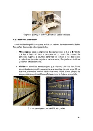 Fotografías que hay en archivos, bibliotecas y otras entidades.

9.2 Sistema de ordenación

  En el archivo fotográfico se puede aplicar un sistema de ordenamiento de las
fotografías de acuerdo a las necesidades

   •   Alfabético: se basa en el principio de ordenación de la A a la Z método
       práctico y funcional para la recuperación y control de nombre de
       personas, lugares o asuntos concretos es similar a un diccionario
       enciclopédico, tanto los negativos transparencia y fotografía se clasifican
       y ordenan alfabéticamente.

   •   Numérico: en el caso de la fotografía que solo lleva una cara o un rostro
       se emplea la numeración consecutiva y se identifica de esta forma 01 en
       adelante, además se inclinan otros datos como color o blanco y negro en
       algunos casos nombre del fotógrafo igualmente la fecha u otro detalle.




                  Fondos que superan las 350.000 fotografías.



                                                                               20
 