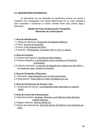 9.3 DESCRIPCIÓN FOTOGRÁFICA

       La descripción de una fotografía es significativa porque nos ayuda a
sustentar una investigación que estará determinada por su valor probatorio
para comprobar o evidenciar un hecho, también tiene valor judicial, legal y
administra.
               Modelo de Ficha de Descripción Fotográfica.
                       Elementos de la Descripción


1. Área de Identificación
1.1 Código de referencia. Graduación de Registros Médicos.
1.2 Titulo. Sección de Fotografía.
1.3 Fecha. 6 de noviembre de 2003.
1.4 Volumen. 10 fotografías, en tamaño 15cm x 10cm, a colores.

2. Área de Contexto
2.1 Nombre del Productor. Escuela de Salud Pública.
2.2 Historia fotográfica. Las fotografías fueron tomadas en el Paraninfo
                        Universitario.
2.3 Historia archivística. La sección de fotografía fue creada en el año 2003 y
    se conservan para recordar los eventos.

3. Área de Contenido y Estructura
3.1 Valoración. Estas fotografías son de valor permanente.
3.2 Organización. Todas están en orden cronológico por año.

4. Área de Condiciones de Acceso y Uso
4.1 Condiciones de Acceso. Las fotografías están disponibles en soporte
    digital.

5. Área de Control de la Descripción
5.1 Nota del archivero. Elizabeth Villarreal, Leydi Villarreal, Nisla Alvarado,
                     Zeledith Sánchez.
5.2 Reglas o Normas. Normas ISAAD (G)
5.3 Fecha de la Descripción. Del 22 de febrero del 2003 al 12 de diciembre de
    2003.




                                                                              21
 