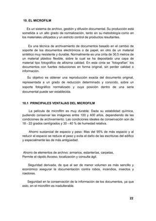 10. EL MICROFILM

   Es un sistema de archivo, gestión y difusión documental. Su producción está
sometida a un alto grado de normalización, tanto en su metodología como en
los materiales utilizados y un estricto control de productos resultantes.

     Es una técnica de archivamiento de documentos basado en el cambio de
soporte de los documentos electrónicos o de papel, en otro de un material
sintético muy resistente y durable. Normalmente es una cinta de 30,5 metros de
un material plástico flexible, sobre la cual se ha depositado una capa de
material tipo fotográfico de altísima calidad. En esta cinta se ¨fotografían¨ los
documentos con fuertes reducciones en forma original, sin perder calidad o
información.

   Su objetivo es obtener una reproducción exacta del documento original,
representada a un grado de reducción determinado y conocido, sobre un
soporte fotográfico normalizado y cuya posición dentro de una serie
documental puede ser establecida.


10.1 PRINCIPALES VENTAJAS DEL MICROFILM

     La película de microfilm es muy durable: Dada su estabilidad química,
pudiendo conservar las imágenes entre 100 y 400 años, dependiendo de las
condiciones de archivamiento. Las condiciones ideales de conservación son de
18 - 22 grados centígrados y 30 - 40 % de humedad relativa.

    Ahorro sustancial de espacio y peso: Mas del 95% de más espacio y al
reducir el espacio se reduce el peso y evita el daño de las escrituras del edifico
y especialmente las de más antigüedad.


Ahorro de elementos de archivo: armarios, estanterías, carpetas,
Permite el rápido Acceso, localización y consulta ágil.

    Seguridad derivada, de que al ser de menor volumen es más sencillo y
económico asegurar la documentación contra robos, incendios, insectos y
roedores.

    Seguridad en la conservación de la información de los documentos, ya que
esto, en el microfilm es inadulterable.


                                                                               22
 
