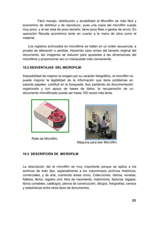 Fácil manejo, distribución y durabilidad el Microfilm es más fácil y
económico de distribuir y de reproducir, pues una copia del microfilm cuesta
muy poco, y al ser esta de poco tamaño, tiene poco flete o gastos de envío. En
operación Resulta económico tanto en cuanto a la mano de obra como el
material.

   Los registros archivados en microfilme se hallan en un orden secuencial, a
prueba de alteración o pérdida. Haciendo caso omiso del tamaño original del
documento, las imágenes se reducen para ajustarlas a las dimensiones del
microfilme y proporcionar así un manipulado más conveniente.

10.2 DESVENTAJAS DEL MICROFILM:

Imposibilidad de mejorar la imagen por su carácter fotográfico, el microfilm no
puede mejorar la legibilidad de la información que tiene problemas en
soporte papeles. Lentitud en la búsqueda: Aún partiendo de documentación
organizada y con apoyo de bases de datos, la recuperación de un
documento microfilmado puede ser hasta 100 veces más lenta.




      Rollo de Microfilm.
                                        Máquina para leer Microfilm.


10.3 DESCRIPCIÓN DE MICROFILM


La descripción del el microfilm es muy importante porque se aplica a los
archivos de todo tipo, especialmente a los voluminosos archivos históricos,
comerciales, y de arte, cubriendo áreas como; Colecciones, diarios, revistas,
folletos, libros, registro civil, libro de nacimiento, matrimonio, facturas, legajos,
libros contables, catálogos, planos de construcción, dibujos, fotografías, censos
y estadísticas entre otros tipos de documentos.


                                                                                 23
 