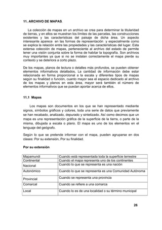 11. ARCHIVO DE MAPAS.

    La colección de mapas en un archivo se crea para determinar la titularidad
de tierras, y en ellos se muestran los límites de las parcelas, las construcciones
existentes y las características del paisaje de dicha área. Un aspecto
interesante aparece en las formas de representación y especialmente como
se explica la relación entre las propiedades y las características del lugar. Esta
extensa colección de mapas, perteneciente al archivo del estado de permite
tener una visión conjunta sobre la forma de habitar la topografía. Son archivos
muy importantes ya que si no se instalan correctamente el mapa pierde su
contexto y se deteriora a corto plazo.

De los mapas, planos de lectura o detalles más profundos, se pueden obtener
elementos informativos detallados. La cantidad de información debe estar
relacionada en forma proporcional a la escala y diferentes tipos de mapas
según su finalidad o función, cuanto mayor sea el espacio dedicado al archivo
de los mapas y planos en esta área, mayor será también el número de
elementos informativos que se puedan aportar acerca de ellos.


11.1 Mapas

    Los mapas son documentos en los que se han representado mediante
signos, símbolos gráficos y colores, toda una serie de datos que previamente
se han recabado, analizado, depurado y sintetizado. Así como decimos que un
mapa es una representación gráfica de la superficie de la tierra, o parte de la
misma, dibujada a escala o plano. El mapa es uno de los elementos en el
lenguaje del geógrafo.

Según lo que se pretende informar con el mapa, pueden agruparse en dos
clases: Por su extensión, Por su finalidad.

Por su extensión

Mapamundi                Cuando está representada toda la superficie terrestre
Continental              Cuando el mapa representa uno de los continentes
Nacional                 Cuando lo que se representa es una nación

Autonómico               Cuando lo que se representa es una Comunidad Autónoma

Provincial               Cuando se representa una provincia

Comarcal                 Cuando se refiere a una comarca

Local                    Cuando lo es de una localidad o su término municipal



                                                                              26
 