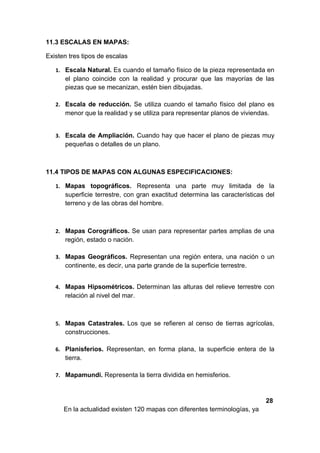 11.3 ESCALAS EN MAPAS:

Existen tres tipos de escalas

   1. Escala Natural. Es cuando el tamaño físico de la pieza representada en
      el plano coincide con la realidad y procurar que las mayorías de las
      piezas que se mecanizan, estén bien dibujadas.

   2. Escala de reducción. Se utiliza cuando el tamaño físico del plano es
      menor que la realidad y se utiliza para representar planos de viviendas.


   3. Escala de Ampliación. Cuando hay que hacer el plano de piezas muy
      pequeñas o detalles de un plano.



11.4 TIPOS DE MAPAS CON ALGUNAS ESPECIFICACIONES:

   1. Mapas topográficos. Representa una parte muy limitada de la
      superficie terrestre, con gran exactitud determina las características del
      terreno y de las obras del hombre.



   2. Mapas Corográficos. Se usan para representar partes amplias de una
      región, estado o nación.

   3. Mapas Geográficos. Representan una región entera, una nación o un
      continente, es decir, una parte grande de la superficie terrestre.


   4. Mapas Hipsométricos. Determinan las alturas del relieve terrestre con
      relación al nivel del mar.



   5. Mapas Catastrales. Los que se refieren al censo de tierras agrícolas,
      construcciones.

   6. Planisferios. Representan, en forma plana, la superficie entera de la
      tierra.

   7. Mapamundi. Representa la tierra dividida en hemisferios.



                                                                            28
      En la actualidad existen 120 mapas con diferentes terminologías, ya
 