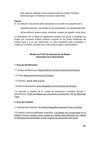 cada mapa es utilizado en las diversas áreas de nuestro Territorio
       Nacional según la finalidad o función a desarrollar.

Planos:
 En relación a los planos estos representan una parte muy pequeña de la

      superficie terrestre, con límites de las propiedades, las representaciones

      de los edificios, áreas rurales, viviendas, canales de regadío, entre otros.

La descripción de un Mapa es significativa porque nos ayuda a sustentar los
limites que mantiene nuestro territorio nacional en las áreas fronterizas de
nuestro país y a su vez determinan un valor probatorio para comprobar o
evidenciar un hecho, también tiene valor judicial, legal y administrativo.



                 Modelo de Ficha de Descripción de Mapas
                       Elementos de la Descripción


1. Área de Identificación

1.1 Código de Referencia: Mapa-0000-01-Territorio Nacional de Panamá.

1.2 Titulo: Mapa de la Provincia de Panamá

1.3 Fecha(s): desde 1903 al 2010

1.4 Nivel de descripción: Área Geográfica de la Provincia de Panamá

1.5 Volumen y soporte de la unidad de descripción (cantidad, tamaño o
dimensiones): Entre los Mapas que conocimos encontramos 120 de diferentes
Tipos

2. Área de Contexto

2.1 Nombre del Productor: El Instituto Geográfico Nacional Tommy Guardia.

2.2 Historia institucional/Reseña biográfica: Los Mapas son conservados en el
Instituto Tommy Guardia, estos mapas que realiza esta institución son mapas
de descripciones territoriales a nivel nacional por provincias entre otros.


                                                                               29
 